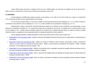 Jackson (2003) comenta ainda sobre a vantagem da forma com que o SINAES trabalha com vários tipos de avaliações, pois não os trata de forma
isolada, sendo que o resultado final é o fruto de todo um sistema, apto a demonstrar o perfil da IES.


4.1 DIRETRIZES

            As bases legislativas do SINAES estão contidas em especial, em dois estatutos: na Lei 10.861, de 14 de abril de 2004, que o instituiu, e na Portaria MEC
2.051, de 09 de julho de 2004, que traz a regulamentação de seus processos.

            Em meio aos seus dezesseis artigos, a lei que inseriu o SINAES no cenário educacional descreve suas finalidades (art. 1.º, § 1.º), define as diretrizes e
características de seus diferentes ramos de avaliação (art. 2.º ao 5.º e 11), institui a CONAES com suas atribuições e composição (art. 6.º e 7.º).

            Regulamentando o sistema, a Portaria MEC 2.051/2004 repete alguns aspectos da Lei 10.861/04, de forma introdutória à sua regulamentação, o que faz
detalhando as competências da CONAES (art. 3.º), concedendo-lhe poderes para a consecução de seus fins (art. 3.º, parágrafo único). A portaria esclarece a forma
com que trabalhará a CPA – Comissão Própria de Avaliação, exigida pela Lei 10.861/04 para a avaliação institucional interna. No capítulo III explicita a avaliação
institucional (Seção I), a avaliação dos cursos de graduação (seção II) e avaliação de desempenho de alunos (seção III).

            Além da legislação apresentada o SINAES está pautado em várias outras portarias do MEC, dentre as quais se podem citar:

    •   Portaria INEP nº 4, de 13 de janeiro de 2005 – Implanta o Instrumento de Avaliação Institucional Externa para fins de credenciamento e recredenciamento de
        universidades.

    •   Portaria MEC nº 398, de 03 de fevereiro de 2005 - estabele que compete ao Presidente do INEP normatizar, operacionalizar as ações e procedimentos
        referentes ao Sistema Nacional de Avaliação da Educação Superior - SINAES, ao Exame Nacional de Desempenho dos Estudantes - ENADE, à Avaliação
        Institucional - AI e à Avaliação dos Cursos de Graduação – ACG.

    •   Portaria INEP n° 31, de 17 de fevereiro de 2005 - estabelece os procedimentos para a organização e execução das avaliações institucionais externas das IES e
        dos cursos de graduação, tecnológicos, seqüências, presenciais e a distância.

    •   Portaria MEC nº 300, de 30 de janeiro de 2006 - Aprova o Instrumento de Avaliação Externa de Instituições de Educação Superior do Sistema Nacional de
        Avaliação da Educação Superior - SINAES.

    •   Portaria MEC nº 563, de 21 de fevereiro de 2006 - Aprova, em extrato, o Instrumento de Avaliação de Cursos de Graduação do Sistema Nacional de Avaliação
        da Educação Superior – SINAES.

                                                                                                                                                                 27
 