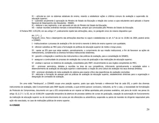 IV – articular-se com os sistemas estaduais de ensino, visando a estabelecer ações e critérios comuns de avaliação e supervisão da
                          educação superior;
                          V – submeter anualmente à aprovação do Ministro de Estado da Educação a relação dos cursos a cujos estudantes será aplicado o Exame
                          Nacional de Desempenho dos Estudantes - ENADE;
                          VI – elaborar o seu regimento, a ser aprovado em ato do Ministro de Estado da Educação;
                          VII – realizar reuniões ordinárias mensais e extraordinárias, sempre que convocadas pelo Ministro de Estado da Educação.
            A Portaria MEC 2.051/04, em seu artigo 3.º, praticamente repete tais atribuições; aduz, no parágrafo único do mesmo dispositivo que:

                          Art. 3.º (...)
                          Parágrafo único. Para o desempenho das atribuições descritas no caput e estabelecidas no art. 6.º da Lei no 10.861 de 2004, poderá ainda
                          a CONAES:
                          I - institucionalizar o processo de avaliação a fim de torná-lo inerente à oferta de ensino superior com qualidade;
                          II - oferecer subsídios ao MEC para a formulação de políticas de educação superior de médio e longo prazo;
                          III - apoiar as IES para que estas avaliem, periodicamente, o cumprimento de sua missão institucional, a fim de favorecer as ações de
                          melhoramento, considerando os diversos formatos institucionais existentes;
                          IV - garantir a integração e coerência dos instrumentos e das práticas de avaliação, para a consolidação do SINAES;
                          V - assegurar a continuidade do processo de avaliação dos cursos de graduação e das instituições de educação superior;
                          VI - analisar e aprovar os relatórios de avaliação, consolidados pelo INEP, encaminhando-os aos órgãos competentes do MEC;
                          VII - promover seminários, debates e reuniões na área de sua competência, informando periodicamente a sociedade sobre o
                          desenvolvimento da avaliação da educação superior e estimulando a criação de uma cultura de avaliação nos seus diversos âmbitos;
                          VIII - promover atividades de meta-avaliação do sistema para exame crítico das experiências de avaliação concluídas;
                          IX - estimular a formação de pessoal para as práticas de avaliação da educação superior, estabelecendo diretrizes para a organização e
                          designação de comissões de avaliação.


            Em uma visão “hierárquica”, a CONAES ocupa uma posição superior, posto que após formado o referencial final de cada IES, a partir dos diversos
instrumentos de avaliação, este é encaminhado pelo INEP àquela comissão, a qual emitirá parecer conclusivo, indicando, se for o caso, a necessidade de formalização
de Protocolo de Compromisso, documento em que a IES compromete-se em reparar as falhas apontadas pelo processo avaliativo, sob pena de incidir nas penas do
artigo 10, § 2.º, I a III, da Lei 10.861/04: suspensão temporária da abertura de processo seletivo de cursos de graduação, cassação da autorização de funcionamento
da instituição de educação superior ou do reconhecimento de cursos por ela oferecidos ou advertência, suspensão ou perda de mandato do dirigente responsável pela
ação não executada, no caso de instituições públicas de ensino superior.

4.4 ENADE

                                                                                                                                                               29
 