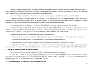 ENADE é a sigla que representa o Exame Nacional de Desempenho de Estudantes, integrado ao Sistema Nacional de Avaliação da Educação Superior –
SINAES. Sua ocorrência está prevista no artigo 5.º da Lei 10.861/04 e regulamentada pela Portaria MEC 2051/2004, em seu capítulo III, seção III. Na concepção do
SINAES esse instrumento foi denominado PAIDEIA, em alusão à educação integral dos gregos.

          Como já comentado, tem o objetivo de verificar, junto aos alunos dos cursos de graduação, os resultados do processo ensino/aprendizagem.

          É uma avaliação imposta aos alunos da graduação. De acordo com a Lei nº. 10.861/04, art. 5º, § 5º, o ENADE é componente curricular obrigatório dos
cursos de graduação, sendo inscrita no histórico escolar do estudante somente a sua situação regular com relação a essa obrigação, atestada pela sua efetiva
participação ou, quando for o caso, dispensa oficial pelo Ministério da Educação, na forma estabelecida em regulamento.

          A primeira edição do ENADE foi realizada em 7 de novembro de 2004, à época, em 644 locais de prova, distribuídos em 361 municípios.

          Esta forma de avaliação tem sido aplicada na forma prescrita pelo artigo 25, da Portaria MEC 2.051/04: a uma amostra de alunos de cada curso, nas áreas
definidas, anualmente, pelo Ministério da Educação. O grupo selecionado é formado por estudantes do final do primeiro e do último ano de cada curso. As áreas
avaliadas devem ser submetidas a novo exame, no prazo máximo de 03 (três) anos (Portaria INEP 107, de 22 de julho de 2004).

          Para a obtenção de seus objetivos o ENADE desenvolve-se através de três instrumentos:

          I – Prova única, aplicada a uma amostra de estudantes, definida pelo INEP, dentre alunos do final do primeiro e último ano de cada curso selecionado;

          II - Questionário socioeconômico, aplicado aos alunos selecionados, a fim de compor o perfil dos estudantes; e,

          III – aos coordenadores de curso, questionário objetivando reunir informações que contribuam para a definição do perfil do curso.

          O questionário socioeconômico é enviado previamente aos estudantes selecionados, devendo o cartão-resposta ser entregue, já preenchido, no dia da
prova. Já o questionário destinado aos coordenadores é preenchido on-line, no prazo máximo de 15 dias após a aplicação do ENADE (Portaria INEP 107/04, art. 8).

4.5 AVALIAÇÃO DAS INSTITUIÇÕES DE ENSINO SUPERIOR

          Outro importante instrumento integrado ao SINAES é a AVALIES – Avaliação das Instituições de Ensino Superior.

          Buscando aferir a qualidade dos serviços prestados pelas instituições, de uma forma mais eficiente, o SINAES contempla a avaliação institucional sob duas
óticas: interna (auto-avaliação) e externa. Daí a previsão das Comissões Próprias de Avaliação – CPA, nos artigos 3.º, § 2.º e 11, da Lei 10.861/04 e 10 da Portaria
MEC 2.051/04, bem como das Comissões Externas (art. 13 da Portaria MEC 2.051/04).

4.5.1 COMISSÃO PRÓPRIA DE AVALIAÇÃO – CPA E AVALIAÇÃO INTERNA
                                                                                                                                                                  30
 
