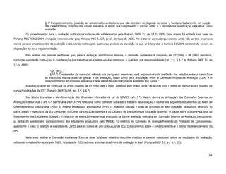 § 4o Excepcionalmente, poderão ser selecionados avaliadores que não atendam ao disposto no inciso I, fundamentadamente, em função
                           das características próprias dos cursos avaliados, e desde que comprovado o notório saber e a reconhecida qualificação para atuar como
                           avaliador.
          Os procedimentos para a avaliação institucional externa são estabelecidos pela Portaria INEP 31, de 17.02.2005. Essa norma foi editada com base na
Portaria MEC 4.362/2004, revogada recentemente pela Portaria MEC 1.027, de 15 de maio de 2006. Por tratar-se de mudança recente, ainda não se tem uma nova
norma para os procedimentos da avaliação institucional, motivo pelo qual nesse período de transição há que se interpretar a Portaria 31/2005 combinando-se com as
disposições da nova regulamentação.

          Pela análise das normas verifica-se que, para a avaliação institucional externa, a comissão avaliadora é composta de 03 (três) a 08 (oito) membros,
conforme o porte da instituição. A coordenação dos trabalhos recai sobre um dos membros, o qual tem por responsabilidade (art. 3.º, § 5.º da Portaria INEP 31, de
17.02.2005):

                               “Art. 3º (...)
                               § 5º O Coordenador da comissão, referido nos parágrafos anteriores, será responsável pela mediação das relações entre a comissão e
                           as instâncias institucionais de gestão e de avaliação, assim como pela articulação entre a Comissão Própria de Avaliação (CPA) e o
                           desenvolvimento do processo avaliativo e pela validação dos relatórios de avaliação dos cursos.”
          A avaliação deve ser concluída no prazo máximo de 03 (três) dias e meio, podendo esse prazo variar “de acordo com o porte da instituição e o número de
cursos/habilitações da IES” (Portaria INEP 31/04, art. 3.º, § 6.º).

          Seu objeto é analisar o atendimento às dez dimensões elencadas na Lei do SINAES (art. 3.º). Assim, dentre as atribuições das Comissões Externas de
Avaliação Institucional o art. 6.º da Portaria INEP 31/04, relaciona, como forma de subsidiar o trabalho de avaliação, o exame dos seguintes documentos: a) Plano de
Desenvolvimento Institucional (PDI); b) Projeto Pedagógico Institucional (PPI); c) relatórios parciais e finais do processo de auto-avaliação, produzidos pela IES; d)
dados gerais e específicos da IES constantes do Censo da Educação Superior e do Cadastro de Instituições de Educação Superior; e) dados sobre o Exame Nacional de
Desempenho dos Estudantes (ENADE); f) relatório de avaliação institucional produzido na última avaliação realizada por Comissão Externa de Avaliação Institucional;
g) dados do questionário socioeconômico dos estudantes produzidos pelo ENADE; h) relatório da Comissão de Acompanhamento do Protocolo de Compromisso,
quando for o caso; i) relatório e conceitos da CAPES para os cursos de pós-graduação da IES; j) documentos sobre o credenciamento e o último recredenciamento da
IES.

          Após essa análise a Comissão Avaliadora Externa deve “elaborar relatório descritivo-analítico e parecer conclusivo sobre os resultados da avaliação,
utilizando o modelo fornecido pelo INEP, no prazo de 03 (três) dias, a contar do término da avaliação in loco” (Portaria INEP 31, art. 6.º, III).



                                                                                                                                                                  34
 