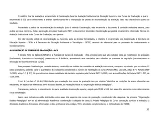 O relatório final da avaliação é encaminhado à Coordenação Geral de Avaliação Institucional de Educação Superior e dos Cursos de Graduação, a qual o
encaminhará à IES para conhecimento e análise, oportunizando-lhe a interposição de pedido de reconsideração da avaliação, caso haja discordância quanto ao
resultado.

             Protocolado o pedido de reconsideração da avaliação junto à referida Coordenação, esta encaminha o documento à comissão avaliadora externa, para
análise por seus membros. Após a apreciação, em prazo fixado pelo INEP, o documento é devolvido à Coordenação que poderá encaminhá-lo à Comissão Técnica em
Avaliação Institucional e dos Cursos de Graduação, para parecer.

             Em não havendo pedido de reconsideração ou, havendo, após as devidas formalidades, o relatório é encaminhado pela Coordenação à Secretaria de
Educação Superior - SESu e à Secretaria de Educação Profissional e Tecnológica - SETEC, servindo de referencial para os processos de credenciamento e
recredenciamento.

4.6 AVALIAÇÃO DE CURSOS DE GRADUAÇÃO – ACG

             A terceira fonte de dados do SINAES é a Avaliação de Cursos de Graduação – ACG, processo pelo qual são avaliadas todas as modalidades de graduação
(bacharelado, licenciatura e tecnologia), presenciais ou à distância, aproveitando seus resultados para subsidiar os processos de regulação (reconhecimento e
renovação de reconhecimento de cursos).

             Esse processo é realizado por comissão externa, constituída nos moldes das comissões de avaliação institucional, composta, no entanto, por no mínimo 02
(dois) avaliadores, podendo variar o quantitativo de avaliadores considerando o número de habilitações do curso (Portaria MEC 1.027/06, artigo 8.º e Portaria INEP
31/2005, artigo 3.º, § 3.º). Os procedimentos dessa modalidade são também regulados pela Portaria INEP 31/2005, com as modificações da Portaria INEP 1.027, de
15.05.2006.

             O art. 4.º da Lei n.º 10.861/2004 dispõe que a avaliação dos cursos de graduação tem por objetivo “identificar as condições de ensino oferecidas aos
estudantes, em especial as relativas ao perfil do corpo docente, as instalações físicas e a organização didático-pedagógica”.

             Transparece, portanto, o entendimento de que a qualidade da educação superior, exigida pela CF/88 e LDB, tem esses três elementos como determinantes
à sua consolidação.

             Assim, seus indicadores estão distribuídos entre esses três aspectos dos cursos de graduação, constituindo três categorias. Na primeira, “Organização
Didático-Pedagógica” tem-se: a) Administração Acadêmica: coordenação e colegiado de curso; b) Projeto Pedagógico do Curso: concepção, currículo e avaliação; c)
Atividades Acadêmicas Articuladas à Formação: prática profissional e/ou estágio, TCC e atividades complementares; e, d) Resultados do ENADE.

                                                                                                                                                                35
 