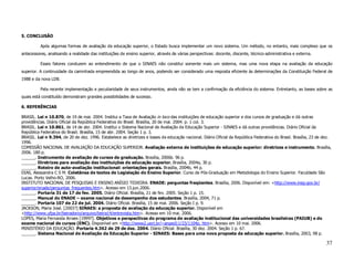 5. CONCLUSÃO

          Após algumas formas de avaliação da educação superior, o Estado busca implementar um novo sistema. Um método, no entanto, mais complexo que os
antecessores, analisando a realidade das instituições de ensino superior, através de várias perspectivas: docente, discente, técnico-administrativa e externa.

          Esses fatores conduzem ao entendimento de que o SINAES não constitui somente mais um sistema, mas uma nova etapa na avaliação da educação
superior. A continuidade da caminhada empreendida ao longo de anos, podendo ser considerado uma resposta eficiente às determinações da Constituição Federal de
1988 e da nova LDB.

          Pela recente implementação e peculiaridade de seus instrumentos, ainda não se tem a confirmação da eficiência do sistema. Entretanto, as bases sobre as
quais está constituído demonstram grandes possibilidades de sucesso.

6. REFERÊNCIAS

BRASIL. Lei n 10.870, de 19 de mai. 2004. Institui a Taxa de Avaliação in loco das instituições de educação superior e dos cursos de graduação e dá outras
providências. Diário Oficial da República Federativa do Brasil. Brasília, 20 de mai. 2004. p. 1 col. 3.
BRASIL. Lei n 10.861, de 14 de abr. 2004. Institui o Sistema Nacional de Avaliação da Educação Superior - SINAES e dá outras providências. Diário Oficial da
República Federativa do Brasil. Brasília, 15 de abr. 2004. Seção 1 p. 3.
BRASIL. Lei n 9.394, de 20 de dez. 1996. Estabelece as diretrizes e bases da educação nacional. Diário Oficial da República Federativa do Brasil. Brasília, 23 de dez.
1996.
COMISSÃO NACIONAL DE AVALIAÇÃO DA EDUCAÇÃO SUPERIOR. Avaliação externa de instituições de educação superior: diretrizes e instrumento. Brasília,
2006. 180 p.
______. Instrumento de avaliação de cursos de graduação. Brasília, 2006b. 96 p.
______. Diretrizes para avaliação das instituições de educação superior. Brasília, 2004a, 30 p.
______. Roteiro de auto-avaliação institucional: orientações gerais. Brasília, 2004b, 44 p.
DIAS, Alessandra C S M. Coletânea de textos de Legislação do Ensino Superior. Curso de Pós-Graduação em Metodologia do Ensino Superior. Faculdade São
Lucas. Porto Velho-RO, 2006.
INSTITUTO NACIONAL DE PESQUISAS E ENSINO ANÍSIO TEIXEIRA. ENADE: perguntas freqüentes. Brasília, 2006. Disponível em: <http://www.inep.gov.br/
superior/enade/perguntas_frequentes.htm>. Acesso em 13.jun.2006.
______. Portaria 31 de 17 de fev. 2005. Diário Oficial. Brasília, 21 de fev. 2005. Seção 1 p. 15.
______. Manual do ENADE – exame nacional de desempenho dos estudantes. Brasília, 2004, 71 p.
______. Portaria 107 de 22 de jul. 2004. Diário Oficial. Brasília, 15 de mai. 2006. Seção I p. 9.
JACKSON, Maria José. [2003?] SINAES: a proposta de avaliação da educação superior. Disponível em
<http://www.ufpa.br/beiradorio/arquivo/beira14/entrevista.htm>. Acesso em 10 mai. 2006.
LOPES, Maria Fernanda Arraes [1999?]. Objetivos e perspectivas do programa de avaliação institucional das universidades brasileiras (PAIUB) e do
exame nacional de cursos (ENC). Disponível em <http://www2.uerj.br/~anped11/23/1104p. htm>. Acesso em 10 mai. 2006.
MINISTÉRIO DA EDUCAÇÃO. Portaria 4.362 de 29 de dez. 2004. Diário Oficial. Brasília, 30 dez. 2004. Seção 1 p. 67.
______. Sistema Nacional de Avaliação da Educação Superior - SINAES: Bases para uma nova proposta da educação superior. Brasília, 2003, 98 p.

                                                                                                                                                                   37
 
