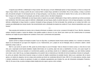 O segundo grupo defendeu a alfabetização na língua xavante. Para este grupo, se houver alfabetização apenas na língua portuguesa, no futuro as crianças irão
largar a língua materna. As crianças, quando vão para a escola já falam a própria língua, aprendida na comunidade. Para um dos cursistas, a criança, na primeira
série, não aprende português. Se você pergunta para ela, na língua portuguesa, o que ela pescou, ela responde em Xavante. Para um outro, com os velhos se deve
falar na língua e com os estrangeiros, em português, para valorizar a própria cultura e não deixá-la desaparecer.
      O grupo que defendeu a alfabetização nas duas línguas acabou se ligando ao que propôs a alfabetização na língua materna, explicando que ambos os processos
eram semelhantes. Este último grupo, apesar de defender a alfabetização nas duas línguas, propôs um período ideal para o início da língua portuguesa, o que acabou
definindo a alfabetização na língua Xavante e a posterior introdução da língua portuguesa. No final da discussão, ficou acertado que os cursistas iriam definir uma
proposta para alfabetização das crianças Xavante. Este encaminhamento seria a oficialização da proposta dos cursistas do Tucum, deveras representativo, para o povo
Xavante.”
                                                                                     ***
      Estes exemplos são ilustrativos da maneira como os Xavante enfrentavam os debates e como se deu o processo de formação do Tucum. Não têm, obviamente,
qualquer intenção de esgotar a riqueza dos debates e das questões surgidas no decorrer do curso. Servem para mostrar que não é possível pensar em processos
educativos com relação aos povos indígenas sem considerar a forma como o conhecimento será apreendido.


      Considerações Parciais
      Quando ocorriam as etapas de formação de projeto Tucum em Água Boa, os professores Xavante ficavam deveras exaltados. Era o momento do reencontro,
depois de uma temporada em que alguns nem chegavam a se ver. Posteriormente, com o projeto em vias de finalização, todos se conheciam e sabiam o devido
tratamento a dirigir a cada um.
      Não foi o que ocorreu em janeiro de 1996, quando da primeira etapa do curso de formação. Todos se olhavam de maneira curiosa e o clima não era muito
claro, pois a organização social Xavante estabelece relações determinadas com os parentes, sejam eles reais ou classificatórios. De início, como quase ninguém se
conhecia efetivamente, tornou-se necessário um reconhecimento gradativo, que permitisse, através de um malabarismo genealógico, que cada indivíduo soubesse
como tratar o outro. Assim foi que, nas etapas subseqüentes, já era possível notar os tratamentos por intermédio de termos de parentesco (inclusive em português –
tio, primo, por exemplo). Estes termos trouxeram consigo um universo de relações características da sociedade Xavante. Sabe-se que o parentesco não se resume
apenas a um sistema de categorias, mas traz consigo outros preceitos que devem ser considerados (Barnard & Good, 1984:13). Em outras palavras, conceitos, regras
e atitudes constituintes do sistema de parentesco só podem ser analisados separadamente para limitados fins, pois são intimamente entrelaçados (Trautmann,
1981:22). No caso em tela, os pontos nevrálgicos destas relações são entre sogros e genros e entre cunhados.



                                                                                                                                                               46
 