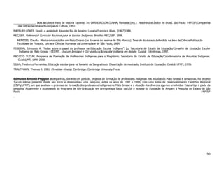 _______________. Dois séculos e meio de história Xavante. In: CARNEIRO DA CUNHA, Manuela (org.). História dos Índios no Brasil. São Paulo: FAPESP/Companhia
   das Letras/Secretaria Municipal de Cultura, 1992.
MAYBURY-LEWIS, David. A sociedade Xavante. Rio de Janeiro: Livraria Francisco Alves, [1967]1984.
MEC/SEF. Referencial Curricular Nacional para as Escolas Indígenas. Brasília: MEC/SEF, 1998.
    MENEZES, Claudia. Missionários e índios em Mato Grosso (os Xavante da reserva de São Marcos). Tese de doutorado defendida na área de Ciência Política da
    Faculdade de Filosofia, Letras e Ciências Humanas da Universidade de São Paulo, 1984.
PEGGION, Edmundo A. “Notas sobre o papel do professor na Educação Escolar Indígena”. In: Secretaria de Estado de Educação/Conselho de Educação Escolar
   Indígena de Mato Grosso - CEI/MT. Urucum Jenipapo e Giz: a educação escolar indígena em debate. Cuiabá: Entrelinhas, 1997.
PROJETO TUCUM. Programa de Formação de Professores Indígenas para o Magistério. Secretaria de Estado de Educação/Coordenadoria de Assuntos Indígenas.
   Cuiabá/MT, 1996-2000.
SILVA, Teodorico Fernandes. Educação escolar para os Xavante de Sangradouro. Dissertação de mestrado, Instituto de Educação. Cuiabá: UFMT, 1995.
TRAUTMANN, Thomas R. 1981. Dravidian Kinship. Cambridge: Cambridge University Press.


Edmundo Antonio Peggion acompanhou, durante um período, projetos de formação de professores indígenas nos estados do Mato Grosso e Amazonas. No projeto
Tucum esteve presente desde seu início e desenvolveu uma pesquisa, entre os anos de 1997 e 1999, com uma bolsa de Desenvolvimento Científico Regional
(CNPq/UFMT), em que analisou o processo de formação dos professores indígenas no Mato Grosso e a atuação dos diversos agentes envolvidos. Este artigo é parte da
pesquisa. Atualmente é doutorando do Programa de Pós-Graduação em Antropologia Social da USP e bolsista da Fundação de Amparo à Pesquisa do Estado de São
Paulo                                                                        -                                                                           FAPESP
.




                                                                                                                                                               50
 
