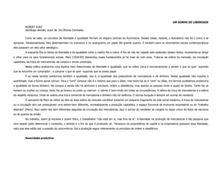 UM SONHO DE LIBERDADE
          ROBERT KURZ
          Sociólogo alemão, autor de Os Últimos Combates


          Como se sabe, os conceitos de liberdade e igualdade formam os slogans centrais do Iluminismo. Desses ideais, todavia, o liberalismo não foi o único a se
apropriar. Paradoxalmente, eles desempenham no marxismo e no anarquismo um papel tão grande quanto. E também para os movimentos sociais contemporâneos
eles possuem um alto valor ideológico
          A esquerda fita os ídolos da liberdade e da igualdade como o coelho fita a cobra. A fim de não ser cegado pelo esplendor desses ídolos, recomenda-se dirigir
o olhar para os seus fundamentos sociais. Marx [1818-83] desvendou esses fundamentos já há mais de cem anos. Trata-se da esfera do mercado, da circulação
capitalista, da troca de mercadorias, da compra e venda universais.
          Nessa esfera predomina uma espécie bem determinada de liberdade e igualdade, que se refere única e exclusivamente a vender o que se quer -supondo
que se encontre um comprador-, e comprar o que se quer -supondo que se possa pagar.
          E só nesse sentido predomina também a igualdade, isto é, a igualdade dos possuidores de mercadorias e de dinheiro. Nessa igualdade não importa a
quantidade, mas a forma social comum. Para o "cent" comprar não é o mesmo que para o dólar; mas tanto faz se é "cent" ou dólar, em termos qualitativos predomina
a igualdade da forma dinheiro. Na compra e venda não há senhores e escravos, ordem e obediência, mas apenas as pessoas livres e iguais do direito. Tanto faz se
homem ou mulher ou criança, tanto faz se branco ou preto ou marrom -o cliente é bem-vindo em todas as circunstâncias. A esfera da troca de mercadorias é a esfera
do respeito recíproco. Onde se realiza uma troca comercial de mercadoria e dinheiro não há violência. O sorriso burguês é sempre um sorriso de vendedor.
          O sarcasmo de Marx se refere ao fato de essa esfera do mercado constituir somente um pequeno fragmento da vida social moderna. A troca de mercadorias
ou a circulação tem por pressuposto uma esfera bem diferente, nomeadamente a produção capitalista, o espaço funcional da economia empresarial ou do "trabalho
abstrato" (Marx). Aqui valem leis bem diferentes daquelas da circulação das mercadorias, aqui o sorriso do vendedor se congela no esgar cínico do feitor de escravos
ou do guarda da prisão.
          No trabalho, assim já escrevia o jovem Marx, o trabalhador "não está em si, mas fora de si". A liberdade na produção de mercadorias é tão pequena que
nem sequer pode determinar o conteúdo, o sentido e o fim do que é produzido ali. Tampouco os proprietários de capital e os empresários possuem essa liberdade,
visto que eles estão sob a pressão da concorrência. Daí a produção seguir inteiramente os princípios de ordem e obediência.


          Severidade produtiva
 