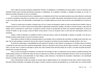 Onde o regime da economia empresarial é especialmente "eficiente", as trabalhadoras e os trabalhadores nem sequer podem ir urinar com autonomia. Essa
severidade produtiva ganha dimensões extraordinárias justamente no neoliberalismo. Só na aparência a liberdade e a igualdade da circulação, por um lado, e a
ditadura da produção empresarial, por outro, se contradizem.
          De um ponto de vista puramente formal, as trabalhadoras e os trabalhadores são não-livres na produção justamente porque antes efetivaram sua liberdade
no mercado na qualidade de possuidores de mercadoria, isto é, venderam sua força de trabalho. Naturalmente, essa liberdade de vender a própria força de trabalho
se deve a uma coerção, logo a uma não-liberdade: a modernização criou as condições históricas em que não mais há nenhuma outra possibilidade de se conservar em
vida.
          É preciso ou comprar força de trabalho e empregá-la para o fim em si mesmo da valorização do capital ou vender sua própria força de trabalho e deixar-se
empregar para esse fim em si mesmo. Enquanto havia ainda produtores independentes (camponeses e artesãos), não existia um mercado universal, a maior parte das
relações sociais se desenrolava em outras formas. A ascensão do mercado universal foi acompanhada pelo declínio dos produtores independentes. Só porque há
mercado de trabalho, ou seja, só porque a força de trabalho humana assumiu a forma de mercadoria, todos os outros bens são comercializados também como
mercadorias.
          Portanto, a esfera da liberdade e da igualdade só existe de modo geral porque a esfera da não-liberdade se constituiu na produção. É por isso que a
liberdade universal se realiza também na forma da concorrência universal.
          Esse problema se estende ao âmbito da reprodução pessoal ou da privacidade, onde as mercadorias são consumidas e as relações sociais íntimas têm o seu
lugar. Aqui há muitas atividades e momentos da vida que não se reduzem à produção de mercadorias (economia doméstica, educação dos filhos, "amor" etc.).
          No processo de modernização, a responsabilidade por esses aspectos foi impingida, no plano material, no sociopsíquico e no simbólico-cultural, às mulheres,
e justamente por esse motivo elas foram socialmente desvalorizadas: trata-se de momentos da vida social que não são "dignos de dinheiro", isto é, são de segunda
classe ou de valor menor no sentido da valorização do capital. Essa "cisão" (Roswitha Scholz [feminista alemã]) não se limita a uma esfera secundária demarcável:
atravessa todo o processo de vida social.
          Assim, no interior da produção de mercadorias, as mulheres são mais mal pagas em regra, e é relativamente raro que cheguem a posições de liderança. Nas
relações pessoais predomina um determinado código dos sexos que implica para as mulheres uma relação de dependência estrutural, mesmo que esta seja algumas
vezes quebrada ou modificada na pós-modernidade. De modo análogo, a parte não-branca e não-ocidental da humanidade é abandonada a uma subordinação
estrutural, formulada de maneira racista já no Iluminismo.
          Única e exclusivamente na esfera da circulação, do mercado, todas as relações próprias de uma "dominação do homem sobre o homem" parecem extintas.
Essa esfera hipócrita da liberdade e da igualdade não se baseia, no entanto, somente em estruturas de dependência; em um sentido direto, ela se constitui também



                                                                                                                                             ISSN 1517 - 5421      53
 