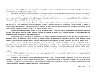 como uma mera função para o fim em si mesmo da valorização do capital. Pois o mercado universal não serve, em crassa oposição ao intercâmbio de produtores
independentes entre si, à satisfação recíproca das carências.
          Pelo contrário, ele é somente um estado de agregação ou um estágio de transição do próprio capital. Na venda o valor abstrato se "realiza" como dinheiro, e
exatamente nisso consiste a função da troca aparentemente livre. O capital monetário originário, que se metamorfoseia em mercadorias por meio da produção,
retorna à sua forma de dinheiro multiplicado pelo lucro. É nisso que se manifesta o caráter do capital como fim em si mesmo, isto é, fazer do dinheiro mais dinheiro e
assim acumular "riqueza abstrata" (Marx) em um progresso ao infinito.
          Portanto, ao efetivarem sua liberdade e igualdade na esfera da circulação, as pessoas não fazem nada mais que efetuar a "automediação" do capital, ou
seja, fazem com que a mais-valia produzida ou o lucro deixe a forma mercadoria e se transforme de novo em forma dinheiro. Por isso a liberdade e a igualdade da
circulação não são nada mais que uma engrenagem para o fim da "realização" do capital. Cada ato de liberdade precisa efetuar uma espécie de operação de bombeio
para levar o capital do estado de agregação "mercadoria" ao estado de agregação "dinheiro".
          A liberdade burguesa moderna possui, portanto, um caráter peculiar: ela é idêntica a uma forma superior, abstrata e anônima de servidão. A emancipação
social seria libertar-se dessa espécie de liberdade, em vez de "realizá-la". As coisas não são melhores com o conceito de igualdade, que implica abertamente uma
ameaça, a de espremer os indivíduos em uma única e mesma fôrma.
          A modernização enfiou a humanidade, por assim dizer, em um uniforme homogêneo de sujeitos de dinheiro. Mas atrás disso se ocultam relações de
dependência estrutural. Na realidade, as carências, os gostos, os interesses culturais e os objetivos pessoais dos indivíduos jamais são "iguais"; eles foram somente
submetidos à igualdade da forma mercadoria. Por isso, como disse [o filósofo alemão Theodor] Adorno [1903-1969], emancipador seria poder ser "desigual em paz".
          Desde o Iluminismo a igualdade recebeu seu falso nimbo por meio de um truque de prestidigitação dos ideólogos burgueses. O significado do conceito da
desigualdade foi deslocado da pura diversidade dos indivíduos para a subordinação de um indivíduo ao outro. O que em si mesmo é mera expressão da peculiaridade
individual, isto é, a desigualdade, aparece de repente como expressão da dependência. E vice-versa: o que em si mesmo é expressão da coerção uniforme, isto é, a
desigualdade, aparece de repente como expressão da libertação da dependência. Temos de lidar aqui, na ideologia moderna, com um caso típico de linguagem
orwelliana.
          Na realidade, a desigualdade nada tem a ver com a dominação, e, a igualdade, nada a ver com a autodeterminação. Antes o contrário: a própria igualdade
na modernidade é uma relação de dominação.
          O resultado é uma permanente contradição da ideologia moderna. De um lado, a esfera da circulação é separada do contexto inteiro da reprodução
capitalista e elevada a ideal. De outro, a ditadura factual na produção e a desvalorização estrutural do feminino são declaradas como "lei natural objetiva"
intransgredível. Incessantemente um aspecto precisa ser jogado contra o outro; e justamente em razão disso se consolidam nas cabeças as relações sociais. Liberdade
e igualdade representam exatamente o que Adorno designou de "contexto de cegueira".

                                                                                                                                              ISSN 1517 - 5421     54
 