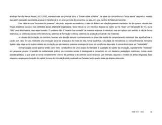 etnólogo francês Marcel Mauss [1872-1950], sobretudo em sua principal obra, o "Ensaio sobre a Dádiva", de salvar da concorrência a "troca eterna" segundo o modelo
das assim chamadas sociedades arcaicas e transformá-la em uma permuta de presentes, ou seja, em uma espécie de Natal permanente.
          Essa idéia de uma "economia do presente" não pode, segundo sua essência, ir além do âmbito das relações pessoais imediatas; daí ela ignorar a escala das
forças produtivas sociais e dos contextos sociais altamente organizados. Seria ridículo se um indivíduo dissesse ao outro: se me "doas" um transplante de rim, eu te
"dôo" uma debulhadora, caso sejas honesto. O problema não é "mostrar boa vontade" de maneira recíproca e individual, mas sim aplicar com sentido, e não de forma
destrutiva, as potências sociais (infra-estruturas, sistemas de formação e ciência, sistemas da produção industrial e da imaterial).
          As utopias da circulação, ao contrário, buscam uma solução sempre e primariamente no plano dos modos de comportamento individual. Isso significa frear o
cavalo pelo rabo. Em vez, mediante uma revolução social da produção e do modo de vida, tornar supérflua a circulação de mercadorias e a concorrência nos mercados
ligada a ela, exige-se do sujeito isolado da circulação que ele realize a pretensa ontologia da troca em uma forma depurada. A concorrência deve ser "moralizada".
          A emancipação social aparece então como mera conseqüência de uma utopia da liberdade e igualdade do sujeito da circulação, supostamente "realizada"
em pequenos grupos. A questão da solidariedade prática nos contextos sociais é ideologizada e convertida em um idealismo pedagógico mentiroso, muitas vezes
psicoterapêutico, o qual pode se tornar simplesmente o terror da gentileza e do controle social recíproco (por exemplo, segundo o modelo de seitas religiosas). Esse
utopismo neopequeno-burguês do capital humano em circulação está condenado ao fracasso tanto quanto todas as utopias anteriores.




                                                                                                                                              ISSN 1517 - 5421       56
 