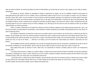 Sobre ela contam-se histórias. Na memória dos adeptos do terreiro de Santa Bárbara, que ouviram falar por suas tias e avós, Josepha era uma mulher de poderes
extraordinários.
            Na condução do processo, poderiam as autoridades ter dirigido os depoimentos de Josepha, pois ela era analfabeta. Poderíamos ainda lembrar as
observações feitas por Boris Fausto em Crime e Cotidiano, sobre os procedimentos jurídicos quando diz que a voz do acusado no processo é uma voz limitada ou
suprimida, (Fausto, 2001). Porém, nos dois momentos, em que foi inquirida, sua fala não apresenta insegurança. Seu depoimento no inquérito policial é mais longo,
em juízo parece mais contida. Ela se assume enquanto o que disseram que era, não nega ter feito aquela prática e reconhece que sabia o que estava fazendo. Nega
sua condição de feiticeira, mas tem consciência de sua condição de conhecedora de práticas mágicas, o que assume sem culpas ou medos. Principalmente medo, não
se percebe aquele frio que corre a espinha dos réus em frente do delegado ou juiz. Não nega sua fé como ocorre às vezes com pessoas que fazem uso de práticas
mágico-fetichistas com medo do preconceito.
            Josefa, ao contestar o depoimento de uma testemunha, defende-se da pecha de feiticeira, alegando que suas práticas buscavam apenas fazer o bem. A sua
fala é de quem sabia o que estava fazendo. Suas atividades, inclusive atendendo a pessoas importantes da comunidade, são apresentadas de forma muito natural. Em
parte do depoimento afirma:
            que contestava o depoimento da testemunha na parte que diz que Adriana estava na casa do defunto; que de facto colocou a cebolla não para efeito de
feitiçaria, mas para descobrir quem fizera mal a Manoel dos Santos ou Manoel Peias, porque a cebolla tem essa virtude de tirar maus habitos, descobrir factos ruins, e
foi nessa intenção que ella collocou essa cebolla; que nunca fez isto e só agora o fez porque tem filhos e deseja o bem para todas as pessoas; que tem tratado muitos
doentes aqui como, em casa do Snr Manoel ......, Julião Ruiz e em Manaos, como em Rio Branco tem muitas pessoas que conhecem a denunciada, não como
feiticeira...
            Ela era analfabeta conforme consta da qualificação, mas a sua fala vem apossada das tantas vozes que a precederam. E apoderados da sua fala, do que ela
teria afirmado na delegacia e em juízo está grafado: “pela ré foi dito que ella tem tratado os doentes com hervas, capim santo, capitim, mucuracá, etc”.
            Essas práticas faziam parte da natureza da mulher. Nascer fada e ser transformada em feiticeira é tendência própria da mulher e seu temperamento
(Michelet, 1992).
                É da própria natureza feminina a relação com as práticas mágicas, e Josepha tinha clara essa natureza da feiticeira de Michelet. Sua fala deixa transparecer
suas práticas e aprendizados sem culpas ou medos. Pensamos que na hora de grafar as palavras de Josepha, elas tenham passado pelo filtro seletivo do juiz, pelas
interdições (Foucault, 1999), mas, mesmo assim, vem naturalmente quando ela diz:
            ...que de facto colocou a cebolla não para efeito de feitiçaria, mas para descobrir quem fizera mal a Manoel dos Santos ou Manoel Veras, porque a cebolla
tem essa virtude de tirar maus habitos, descobrir factos ruins, e foi nessa intenção que ella collocou essa cebolla; que nunca fez isto e só agora o fez porque
                                                                                                                                                                  9
tem filhos e deseja o bem para todas as pessoas; que tem tratado muitos doentes aqui...
 