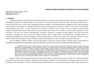 O ESBOÇO HISTÓRICO-ETNOGRÁFICO-LINGÜÍSTICO DE UM POVO INDÍGENA
Autora: Profª. Drª. Maria do Socorro Pessoa
UNIR-Campus de Vilhena – RO
sopessoa@brturbo.com.br


1.- Introdução
       Os indígenas residentes em Rondônia, desde os primeiros contatos com os imigrantes vindos de todas as partes do Brasil para a região, assistiram a
surpreendentes mudanças. Entre essas mudanças a mais marcante foi a construção da Rodovia Cuiabá-Porto Velho, hoje denominada BR-364. Com a
conclusão da BR-364 abriu-se o caminho para a imigração de pessoas que buscavam o “Eldorado Rondoniense”, propagado em toda a mídia nacional pelo
Governo Brasileiro. Em conseqüência, a população de Rondônia passou de 85.504 pessoas em 1960, para 111.064 em 1970 e 490.153 em 1980 (IBGE,
Censo Demográfico, 1960 a 1981).       O maior crescimento ocorreu, porém, na década de 1970, o que fez com que as cidades ao longo da BR-364
crescessem assustadoramente, dando à região motivos mais que suficientes para conflitos e lutas. Percebe-se, assim, que era inevitável que, com tal
crescimento, a luta pela terra ocorresse desenfreadamente, iniciando-se, infelizmente, a ocupação das áreas indígenas, cujas terras foram sendo
comprimidas e ameaçadas, num cerco cada vez mais fechado de violência, lutas e conflitos. Como se não bastasse toda a usurpação territorial e a
conseqüente eliminação física de milhares de indígenas, os não-índios desenvolveram e utilizaram armas mais sutis de dominação e massacre, nos mais
diversos domínios dos povos indígenas, inclusive no âmbito da cultura. Não foi diferente com o povo Suruí Paíter, nosso objeto de pesquisa.
       Os Suruí, residentes no Distrito do Riozinho, têm como língua materna a Língua Suruí, do grupo de línguas Tupi-Mondé, usada na vida tradicional da
comunidade.A bibliografia sobre esta nação indígena é praticamente inexistente, mas DAL POZ (1991:25) nos fornece dados relevantes quando explicita:

                 “... a bibliografia sobre os Suruí é ainda escassa. Os missionários W. & C. Bontkes, do Summer Institute of Linguistic, durante vários anos
                 estudaram sua língua (Bontkes 1978, apud Moore 1984: 8), e obtiveram alguns dados sobre organização social e parentesco (Bontkes
                 1974). Os missionários Lori Altmann e Roberto Zwetsch (1980), da IECLB, traçaram um histórico dos contatos e um relato sumário de suas
                 observações ao longo de um ano de permanência entre eles. Betty Mindlin, que os pesquisou entre 1979 e 1983, apresentou uma descrição
                 despretenciosa do modo de vida Suruí, na qual destacou o sistema de nominação e a instituição do ritual de metades, que divide o grupo
                 entre “mato” e “aldeia” a cada estação seca (MINDLIN, 1985). Quanto à mitologia, incluiu alguns fragmentos míticos. Dados escatológicos
                 esta autora havia publicado anteriormente (MINDLIN, 1982). Os Suruí foram ainda estudados por Carlos Coimbra (1985), interessado em
                 ecologia humana, e por Leda Leonel (1984), quanto à arquitetura e meio-ambiente.”

       Segundo o CIMI (Conselho Indigenista Missionário), em documento de 1998, o primeiro contato do povo Suruí Paíter com a sociedade envolvente
deu-se em junho de 1969, através da FUNAI, no acampamento Sete de Setembro, fundado no dia 07 de Setembro de 1968 (daí a origem do nome de uma
das aldeias do povo Suruí Paíter). O contato foi feito pelo sertanista Apoema Meirelles e seu pai, ambos pertencentes à FUNAI. O lugar onde ocorreu o
 