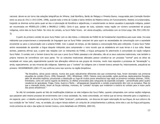 nacional, deram-se em torno das estações telegráficas de Vilhena, José Bonifácio, Barão de Melgaço e Pimenta Bueno, inauguradas pela Comissão Rondon
entre os anos de 1912 e 1915 (CIMI, 1998), quando toda a linha de Cuiabá a Santo Antônio do Madeira entrou em funcionamento. Relatos circunstanciados,
traçando os diversos surtos pelos quais se deu a colonização de Rondônia e adjacências, e caracterizando os danos causados à população indígena, podem
ser encontrados em MEIRELLES (1984) e BRUNELLI (1985). Certo é que, apesar de tudo, subsistiu nessa região um número considerável de grupos
indígenas, entre eles os Suruí Paíter. No início do contato, os Suruí Paíter foram, em várias situações, confundidos com os Cinta-Larga. DAL POZ (1991:92-
3).
       A partir do primeiro contato do povo Suruí Paiter com os não-índios, o intérprete da FUNAI foi de fundamental importância para suas vidas. Era esse
intérprete que proporcionava a compreensão da linguagem que os Suruí Paíter careciam ter para suprir as necessidades de comunicação com a sociedade
envolvente ou para a comunicação com a própria FUNAI. Com o passar do tempo, já não bastava a comunicação feita pelo intérprete. O povo Suruí Paíter
sentia necessidade de aprender a língua daquele intérprete para compreender o novo mundo que se estabelecia em suas terras e à sua volta. Nesse
sentido, podemos afirmar que, a partir das relações com os intérpretes da FUNAI, a língua portuguesa foi adentrando à comunidade da nação indígena
Suruí Paíter. O contato com o homem branco fez com que o povo Suruí Paíter passasse a ter alterados, não só os seus costumes tradicionais, mas também a
própria maneira de convivência com seus pares. Ter os costumes tradicionais alterados parece constituir-se um processo “normal” para os olhos da
sociedade em nosso país, especialmente quando tais alterações referem-se aos grupos de minorias, muito mais expostos a processos de “devastação” e,
ainda, especialmente, se tais minorias são indígenas. Sabemos que o “contato” do indígena com o homem branco sempre foi, historicamente, prejudicial ao
primeiro. HECKENBERGER (2001:77) nos confirma como isso ocorreu na região Amazônica:

                 “Na Amazônia, vários povos nativos, muitos dos quais radicalmente diferentes dos que conhecemos hoje, foram dizimados nas primeiras
                 situações de contato (Porro, 1996; Roosevelt. 1991; Whitehead, 1994). Fatores como escravidão, ações punitivas, deslocamentos forçados,
                 além de etnocídio explícito, provocaram a dissolução ou fuga de muitos povos amazônicos logo após os primeiros contatos (Kieman, 1954).
                 Entretanto, como em outros lugares da América, os efeitos provocados pela vanguarda da expansão européia – personificada pelos quatro
                 cavaleiros do apocalipse: Praga, Fome, Guerra e Morte – ultrapassaram largamente o contato propriamente dito com os europeus. Mais do
                 que a interação direta, foram as forças indiretas, invisíveis, do “contato” europeu que moldaram a história do contato para a maior parte
                 dos povos amazônicos.”

       Se não há novidades quanto ao fato de modificações drásticas na vida indígena dos Suruí Paíter, quando comparados com outras nações indígenas
que passaram pelo mesmo processo de envolvimento com a nova sociedade, há, nesta comunidade, um motivo que se tornou relevante para a Lingüística e,
em especial, para o trabalho sociolingüístico: os Suruí Paíter “praticam”, publicamente, um discurso de super-valorização de sua língua, de sua cultura e de
sua condição de “ser índios”, mas, na verdade, já a algum tempo exibem um conjunto de comportamentos e práticas, entre eles o uso da língua portuguesa,
muito próximos da vida e das ações do homem branco, como detalhado em (PESSOA, 2003:54).

                                                                                                                                                         13
 