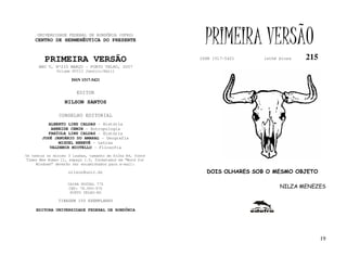 UNIVERSIDADE FEDERAL DE RONDÔNIA (UFRO)
    CENTRO DE HERMENÊUTICA DO PRESENTE                       PRIMEIRA VERSÃO
         PRIMEIRA VERSÃO                                   ISSN 1517-5421   lathé biosa   215
      ANO V, Nº215 MARÇO - PORTO VELHO, 2007
              Volume XVIII Janeiro/Abril

                     ISSN 1517-5421


                       EDITOR
                  NILSON SANTOS

               CONSELHO EDITORIAL
          ALBERTO LINS CALDAS - História
           ARNEIDE CEMIN - Antropologia
          FABÍOLA LINS CALDAS - História
       JOSÉ JANUÁRIO DO AMARAL - Geografia
              MIGUEL NENEVÉ - Letras
          VALDEMIR MIOTELLO - Filosofia
Os textos no mínimo 3 laudas, tamanho de folha A4, fonte
Times New Roman 11, espaço 1.5, formatados em “Word for
     Windows” deverão ser encaminhados para e-mail:

                    nilson@unir.br                           DOIS OLHARES SOB O MESMO OBJETO

                   CAIXA POSTAL 775
                   CEP: 78.900-970                                                NILZA MENEZES
                    PORTO VELHO-RO

               TIRAGEM 150 EXEMPLARES

     EDITORA UNIVERSIDADE FEDERAL DE RONDÔNIA




                                                                                                19
 