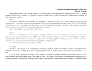 A Virtude do Perdão Segundo Sujeitos de 6, 9 e 12 anos
                                                                                                                                               A Virtude do Perdão
         Vanessa Aparecida Alves de Lima - Psicóloga formada na Universidade Federal de Rondônia, Especialista em Metodologia do Ensino, Mestre em Psicologia
Escolar e do Desenvolvimento Humano pela USP; Doutoranda em Psicologia pela USP; Atua como docente nas disciplinas de Psicologia Aplicada na Faculdade São
Lucas em Porto Velho, Rondônia.
         Resumo
         Este trabalho é resultado das minhas preocupações como educadora com o relacionamento professor aluno. Procura na pesquisa do cruzamento de duas
virtudes, o perdão e a generosidade, conhecer a opinião das crianças de 6, 9 e 12 anos, em escolas públicas e particulares da cidade de Porto Velho (RO), na busca de
melhor entender as crianças e suas relações para otimizar o trabalho escolar. Os resultados são promissores para a educação e, nos alertam, para a necessidade de
valorizar aspectos como a amizade, as perdas materiais e seus significados para as crianças.
         Palavras-chave: educação, virtude, generosidade, perdão, amizade.


         Abstract
         This work is a result of my preoccupation - as an educator - about the connection between teachers and students. It looks for ( in the two virtues’ lay: the
forgiveness and the generosity) knowing the opinion of 6,9,12 years old children, from private and public schools of Porto Velho city ( RO ), the objective is
understand the kids in their relations as a way to improve the school work. The results are promising to the education, and put us on guard for the importance in
increasing the value of aspects like the friendship, the material’s losses and their meaning for the kids.
         Key – words: education, virtue, generosity, forgiveness, friendship.


         1. Introdução
         Depois de 12 anos de docência foi nas discussões sobre a moralidade que percebi ter encontrado uma abordagem satisfatória de análise dos problemas
vividos dentro da escola (e/ou faculdade), que, de certa forma, estão presentes no mundo ou são reflexos dele, mas, primeiramente vamos compreender o que é a
moral.
         A moral são normas e regras sociais de cada grupo. Não há sociedade ou socialização sem moralidade. A moral pode estar explícita ou implícita. Em geral,
parte da moralidade de um grupo social está explícita e parte implícita nos valores e atitudes de seus indivíduos. Mas a moralidade também inclui a participação de um
indivíduo que faz escolhas baseado em suas necessidades pessoais, crenças, impulsos e desejos. Esta é a clarificação sobre a moralidade que nos trás Puig (1998),
 