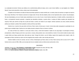 ou a exploração da borracha. Permeia suas análises com os acontecimentos políticos da época, como o caso do barco Satélite, e as suas ligações com a Madeira-

Mamoré. Causa menos desconforto a leitura, embora cause muita perplexidade.

       O trabalho de Foot Hardman com dados de fontes documentais apresenta um estudo cientifico sem, no entanto, deixar de vislumbrar as imagens da novela de

Marcio Souza. Mad Maria e Trem Fantasma construíram as imagens sobe a ferrovia. São dois trabalhos, talvez os mais importantes sobre o assunto. Duas abordagens,

não duas interpretações, por isso se fundem pelas características de uma na outra. Se por um lado Hardman desenvolve um trabalho cientifico, comprometido com

fontes, e principalmente buscando apreender a magnitude das descobertas industriais, a grande euforia e mudança de hábitos causados pela descoberta das

maquinas. Marcio pelo caminho da ficção não se perde das fontes e constrói uma história rica de imagens. Hardman apresenta uma trama, trazendo elementos

políticos que nortearam o período, Marcio apresenta o tecido que formou essa história.

       Hardman traz o mundo de fora para dentro da ferrovia. Marcio mostra a ferrovia para o mundo. Os dois textos estão impregnados de poeticidade de uma

grande carga de realidade trágica. Hardman tem como objeto principal as máquinas. Marcio os homens e mulheres.

       Se o texto de Marcio traz o deboche e a ironia para montar a trama, o tecido dela resultante é repleto de uma carga trágica. Os personagens de Marcio,

principalmente o médico Finnegan que dá inicio e que encerra o romance, deixa perceber como o meio transforma o homem. Há uma total inversão de valores morais

e aquele médico que chegou querendo salvar vidas acaba por matar. Finnegan faz lembrar o que diz Hobbes, naquela linha imaginária entre emoção e razão. Os

personagens de Marcio caminham por sobre uma linha imaginária entre emoção e razão e caem vencidos pela loucura.

       Hardman trabalha no tema em concreto, mas traz no título a fantasmagoria que Marcio colocou na trama. Marcio escreveu entre os anos de 1977 a 1980 e

Hardman entre os anos de 1980 a 1986, e por isso esses dois livros se completam sendo as melhores obras escritas sobre o tema.


                                                                           BIBLIOGRAFIA

HARDMAN, Francisco Foot. Trem Fantasma: a modernidade na selva. Companhia das Letras, São Paulo, 1988.
SOUZA, Marcio. Mad Maria. Civilização Brasileira, Rio de Janeiro, 1983.
VEYNE, Paul. Como se escreve a História e Foucault revoluciona a História. Brasília: UnB, 1998.



                                                                                                                                                             22
 