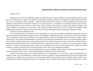 EXPRESSIONISMO E VERDADE: UMA CRÍTICA DA LITERATURA RECENTE (1920)1


        Theodor W. Adorno


        Expressão de uma nova forma de sensibilidade no processo de desenvolvimento, por um lado, e resultado de uma rígida estilização que perdeu as raízes,
por outro, o expressionismo como criação ou como reação torna-se ego absoluto e demanda expressão pura. A enferrujada cerca de arame farpado que se estende
entre a arte e a vida enlouquece; ambas se confundem ― efeito dos grandes acontecimentos de nossa ιpoca. Ao olhar dos indolentes, os que derrubam cercas
empilhando estruturas parecem ter enlouquecido. Empurrado a novas e estranhas formas, o expressionismo é uma declaração iluminista de guerra. Todas as
formas obsoletas pelas quais irrompe tornam-se, ao mesmo tempo, estopim de incêndio e tocha. Jogando suas energias contra resistências incontáveis, nunca
encontra orientação no ego; exterioriza-o e o dirige contra o mundo. Introspecção e reflexão lhe são estranhos; onde tem a coragem de ser inteligente, usa essa
inteligência apenas para rasgar em farrapos as formas adversas. Para ele, seus próprios pressupostos tornam-se inquestionáveis, ultrapassam as dúvidas.
        É assim que a nova arte se desemboca em crise.
        Se a arte, em últimos termos, é a dissolução do ego numa unidade superior; se , como catarse, deve abarcar as profundidades integrais do ego, então só se
legitima se for verdadeira. Não se reflete uma situação, um evento, uma sensibilidade na realidade de seu contexto, mas quando traz a seu campo de visão apenas
o que é comensurável na vivência de que se alimenta a arte. A verdade da vivência é a primeira lei da construção artística. Essa verdade, no entanto, é dupla ―
justamente como a arte é dupla em seu desenvolvimento, em sua forma e em seus efeitos. Seus componentes são o mundo e o ego, expressos através da vivência
típica e individual. A verdade da própria vivência se faz necessária para forçar a obra para fora do caos psíquico e eleva-la à pureza de uma vontade autônoma. A
catarse exige a veracidade da vivência do mundo. A literatura só pode extrair a imagem dessa humanidade ― quer seja ainda o inimigo, quer seja agora o objetivo
procurado ― em termos de suas caracterνsticas comuns e típicas. Só uma humanidade real que surja de uma vivência típica pode ser um objetivo. Se a verdade
individual é um requisito em cada forma de vida, então a idéia de catarse constitui o típico como um requisito artístico específico.
        Se a arte pré-expressionista perdeu a visão da verdade individual (e com isso, naturalmente, também do típico no sentido de que deixou de incorporar a
criação da humanidade e passou a crer que a catarse estava ultrapassada) o expressionismo arrisca-se à perda do típico.
        A visão do mundo oposta àquela em que o mundo se apresenta como uma representação do eu é uma visão do mundo como representação do eu
projetado no mundo; não é uma representação dos conteúdos típicos da vivência. Na medida que a vontade expressionista tenta retirar sua força de um dos pólos,
e permanece lírica, o resultado é que o mundo torna-se um hall tremeluzente de espelhos da alma inundado por uma luz inescapável. Quando, no entanto, o fluxo
da atividade artística tenta atuar indutivamente através de uma multiplicidade, contrai-se à dualidade de uma vontade em combate e luta pelo drama ― então o



                                                                                                                                          ISSN 1517 - 5421     24
 