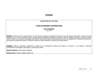 VITRINE


                                                                SUGESTÃO DE LEITURA

                                                        A VOZ DO PASSADO: HISTÓRIA ORAL

                                                                       PAUL THOMPSON
                                                                          Paz e Terra



RESUMO: A história oral não é necessariamente um instrumento de mudança; isso depende do espírito com que seja utilizada. Não obstante, a história oral pode
certamente ser um meio de transformar tanto o conteúdo quanto a finalidade da lingüística e da história. Pode ser utilizada para alterar o enfoque da própria
história e revelar novos campos de investigação, pode derrubar barreiras que existam entre professores e alunos, entre gerações, entre instituições educacionais, e
pode devolver às pessoas que fizeram e vivenciaram a história um lugar fundamental, mediante suas próprias palavras.



SUMÁRIO: História e Comunidade; Historiadores e história oral; A contribuição da história oral; Evidência; A memória e o eu; Projetos; A entrevista;
Armazenamento e catalogação; Interpretação: a construção da história.

Áreas de interesse: Letras, História, Lingüística.

Palavras-chave: memória, oralidade, história oral.




                                                                                                                                           ISSN 1517 - 5421      26
 