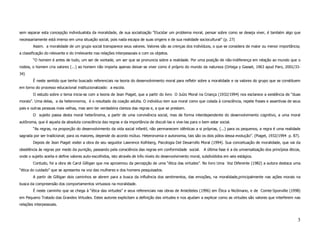sem separar esta concepção individualista da moralidade, de sua socialização “Elucidar um problema moral, pensar sobre como se deseja viver, é também algo que
necessariamente está imerso em uma situação social, pois nada escapa de suas origens e de sua realidade sociocultural” (p. 27)
        Assim. a moralidade de um grupo social transparece seus valores. Valores são as crenças dos indivíduos, o que se considera de maior ou menor importância;
a classificação do relevante e do irrelevante nas relações interpessoais e com os objetos.
        “O homem é antes de tudo, um ser de vontade, um ser que se pronuncia sobre a realidade. Por uma posição de não-indiferença em relação ao mundo que o
rodeia, o homem cria valores (...) ao homem não importa apenas deixar-se viver como é próprio do mundo da natureza (Ortega y Gasset, 1963 apud Paro, 2001/33-
34)
        É neste sentido que tenho buscado referenciais na teoria do desenvolvimento moral para refletir sobre a moralidade e os valores do grupo que se constituem
em torno do processo educacional institucionalizado: a escola.
        O estudo sobre o tema inicia-se com a teoria de Jean Piaget, que a partir do livro O Juízo Moral na Criança (1932/1994) nos esclarece a existência de “duas
morais”. Uma delas, a da heteronomia, é o resultado da coação adulta. O indivíduo tem sua moral como que colada à consciência, repete frases e assertivas de seus
pais e outras pessoas mais velhas, mas sem ter verdadeira clareza das regras e, a que se prestam.
        O sujeito passa desta moral heterônoma, a partir de uma convivência social, mas de forma interdependente do desenvolvimento cognitivo, a uma moral
autônoma, que é aquela da absoluta consciência das regras e da importância de discuti-las e vive-las para o bem estar social.
        “As regras, na proporção do desenvolvimento da vida social infantil, não permanecem idênticas a si próprias, (...) para os pequenos, a regra é uma realidade
sagrada por ser tradicional; para os maiores, depende do acordo mútuo. Heteronomia e autonomia, tais são os dois pólos dessa evolução”. (Piaget, 1932/1994 p. 87).
        Depois de Jean Piaget visitei a obra de seu seguidor Lawrence Kolhberg, Psicologia Del Desarrollo Moral (1994). Sua conceituação de moralidade, que vai da
obediência às regras por medo da punição, passando pela consciência das regras em conformidade social.        A última fase é a da universalização dos princípios éticos,
onde o sujeito aceita e define valores auto-escolhidos, isto através de três níveis do desenvolvimento moral, subdivididos em seis estágios.
        Contudo, foi a obra de Carol Gilligan que me aproximou da percepção de uma “ética das virtudes”. No livro Uma Voz Diferente (1982) a autora destaca uma
“ética do cuidado” que se apresenta na voz das mulheres e dos homens pesquisados.
        A partir de Gilligan dois caminhos se abrem para a busca da influência dos sentimentos, das emoções, na moralidade,principalmente nas ações morais na
busca da compreensão dos comportamentos virtuosos na moralidade.
        É neste caminho que se chega à “ética das virtudes” e seus referenciais nas obras de Aristóteles (1996) em Ética a Nicômano, e de Comte-Sponville (1998)
em Pequeno Tratado das Grandes Virtudes. Estes autores explicitam a definição das virtudes e nos ajudam a explicar como as virtudes são valores que interferem nas
relações interpessoais.



                                                                                                                                                                       3
 