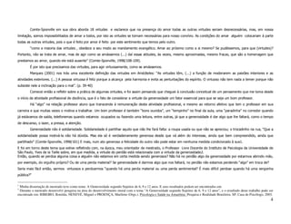 Comte-Sponville em sua obra aborda 18 virtudes e esclarece que na presença do amor todas as outras virtudes seriam desnecessárias, mas, em nossa
limitação, somos impossibilitados de amar a todos, por isto as virtudes se tornam necessárias para nosso convívio. As condições do amar alguém colocariam à parte
todas as outras virtudes, pois o que é feito por amor é feito por este sentimento que temos pelo outro.
        “como a maioria das virtudes , obedece a seu modo ao mandamento evangélico. Amar ao próximo como a si mesmo? Se pudéssemos, para que (virtudes)?
Portanto, não se trata de amar, mas de agir como se amássemos (...) daí essas atitudes, às vezes, mesmo aproximadas, mesmo fracas, que são a homenagem que
prestamos ao amor, quando ele está ausente” (Comte-Sponville, 1998/108-109).
        É por isto que precisamos das virtudes, para agir virtuosamente, como se amássemos.
        Marques (2001) nos trás uma excelente definição das virtudes em Aristóteles: “As virtudes têm, (...) a função de moderarem as paixões interiores e as
atividades exteriores. (...) A pessoa virtuosa é feliz porque a alcança pela harmonia e evita as perturbações do espírito. O virtuoso não tem nada a temer porque não
subsiste nele a inclinação para o mal”. (p. 39-40)
        Comecei então a refletir sobre a prática de algumas virtudes, e foi assim pensando que cheguei à conclusão conceitual de um pensamento que me toma desde
o início da atividade profissional de docência, que é o fato de considerar a virtude da generosidade um fator essencial para que se seja um bom professor.
        Há “algo” na relação professor aluno que transcende à remuneração desta atividade profissional, e mesmo ao retorno afetivo que tem o professor em sua
carreira e que muitas vezes o motiva a trabalhar. Um bom professor é também “bons ouvidos”, um “tempinho” no final da aula, uma “paradinha” no corredor quando
já estávamos de saída, telefonemas quando estamos ocupados ou fazendo uma leitura, entre outras, já que a generosidade é dar algo que lhe faltará, como o tempo
de descanso, o lazer, a pressa, a atenção.
        Generosidade não é solidariedade. Solidariedade é partilhar aquilo que não lhe fará falta: a roupa usada ou que não se apreciou; o trocadinho na rua, “Que a
solidariedade possa motivá-la não há dúvida. Mas ela só é verdadeiramente generosa desde que vá além do interesse, ainda que bem compreendido, ainda que
partilhado” (Comte-Sponville, 1998/101) E mais, num ato generoso a felicidade do outro não pode estar em nenhuma medida condicionado à sua1.
E foi em torno deste tema que estive refletindo com, na época, meu orientador de mestrado, o Professor Livre Docente do Instituto de Psicologia da Universidade de
São Paulo, Yves de la Taille sobre, em que medida, a virtude do perdão está relacionada com a virtude da generosidade2.
Então, quando se perdoa alguma coisa a alguém não estamos em certa medida sendo generosos? Não há no perdão algo da generosidade por estarmos abrindo mão,
por exemplo, do orgulho próprio? Ou de uma perda material? Se generosidade é darmos algo que nos faltará, no perdão não estamos perdendo “algo” em troca de?
Seria mais fácil então, sermos virtuosos e perdoarmos “quando há uma perda material ou uma perda sentimental? É mais difícil perdoar quando há uma vergonha
pública?”

1
 Minha dissertação de mestrado teve como tema: A Generosidade segundo Sujeitos de 6, 9 e 12 anos. E seus resultados podem ser encontrados em:
2
 Durante o mestrado desenvolvi pesquisa na área do desenvolvimento moral com o tema “A Generosidade segundo Sujeitos de 6, 9 e 12 anos”, e o resultado deste trabalho pode ser
encontrado em: RIBEIRO, Ronilda; NENEVÉ, Miguel e PROENÇA, Marilene (Orgs.). Psicologia e Saúde na Amazônia: Pesquisa e Realidade Brasileira. SP, Casa do Psicólogo, 2003.
                                                                                                                                                                            4
 