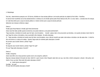 2. Metodologia


Para isto, desenvolvemos pesquisa com 120 alunos, divididos em duas escolas públicas e uma escola particular da cidade de Porto Velho – Rondônia.
Os alunos foram escolhidos nas turmas aleatoriamente e constituiu-se uma divisão apenas pelas faixas etárias de 06, 09 e 12 anos. Assim, a amostra teve 20 crianças
em cada faixa etária para o grupo da escola pública e o mesmo número para o grupo da escola particular.
Aplicamos nas crianças os dilemas a seguir:

Dilema 1
Perdão após Perda Material x Perdão após Perda Sentimental
(Seria mais fácil obter perdão quando envolvemos uma perda material ou uma perda sentimental?)
Tiago escondeu a bicicleta de Jurandir para lhe fazer uma brincadeira.   Jurandir passou todo o dia procurando sua bicicleta, e só quando já estava muito triste foi
que Tiago lhe contou a brincadeira, mas ao percebê-lo tão chateado, lhe pediu desculpas.
2) Tiago escondeu a bicicleta de Jurandir para lhe fazer uma brincadeira, mas a mãe de Jurandir quis saber onde estava a bicicleta e ele não sabia dizer. A mãe lhe
deu uma bronca e o colocou de castigo. Quando Tiago soube do incidente pediu desculpas a Jurandir
No primeiro caso Jurandir deveria perdoar Tiago?
Por quê?
No segundo caso Jurandir deveria perdoar Tiago? Por quê?
Por que Tiago pediu desculpas a Jurandir?

Dilema 2
Perdão x Vergonha
(Seria mais difícil uma criança perdoar quando ocorre uma vergonha pública?)
Algumas crianças estavam brincando de bola. André foi quem trouxe a bola. Ninguém sabe dizer por que, mas Júlio e André começaram a discutir. Júlio gritou com
André e furou sua bola. Mais tarde Júlio pediu desculpas a André?
       a) André deveria desculpá-lo?
Sim/Não. Por quê?
Por que Júlio teria pedido desculpas a André?

                                                                                                                                                                  5
 
