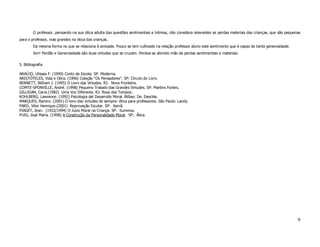 O professor, pensando na sua ótica adulta das questões sentimentais e íntimas, não considera relevantes as perdas materiais das crianças, que são pequenas
para o professor, mas grandes na ótica das crianças.
        Da mesma forma no que se relaciona à amizade. Pouco se tem cultivado na relação professor aluno este sentimento que é capaz de tanta generosidade.
        Sim! Perdão e Generosidade são duas virtudes que se cruzam. Perdoa-se abrindo mão de perdas sentimentais e materiais.

5. Bibliografia

ARAÚJO, Ulisses F. (1999) Conto de Escola. SP: Moderna.
ARISTÓTELES, Vida e Obra. (1996) Coleção “Os Pensadores”. SP: Círculo do Livro.
BENNETT, William J. (1995) O Livro das Virtudes. RJ: Nova Fronteira.
COMTE-SPONVILLE, André. (1998) Pequeno Tratado das Grandes Virtudes. SP: Martins Fontes.
GILLIGAN, Carol.(1982) Uma Voz Diferente. RJ: Rosa dos Tempos.
KOHLBERG, Lawrence. (1992) Psicologia del Desarrollo Moral. Bilbao: De. Desclée.
MARQUES, Ramiro. (2001) O livro das virtudes de sempre: ética para professores. São Paulo: Landy.
PARO, Vitor Henrique.(2001) Reprovação Escolar. SP: Xamã.
PIAGET, Jean. (1932/1994) O Juízo Moral na Criança. SP: Summus.
PUIG, José Maria. (1998) A Construção da Personalidade Moral. SP: Ática.




                                                                                                                                                                9
 