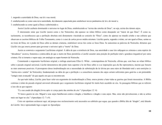 1. negando a autoridade de Deus, sua lei e sua moral;
2. estabelecendo-se como uma nova autoridade, devidamente capacitada para estabelecer novos parâmetros de lei e de moral e;
3. estabelecendo-se como igual-a-Deus e substituindo-o.
        Assim Lúcifer acabaria dominando o universo no lugar de Deus, estabelecendo-se “acima das estrelas de Deus”, ou seja, acima dos demais anjos.
        É interessante notar que Lúcifer (assim como o fez Nietzsche), não aparece no relato bíblico como desejando ser “maior do que Deus”. É como se,
tacitamente, se reconhecesse que a perfeição absoluta está diretamente vinculada ao conceito de “Deus”, como ele aparece no mundo cristão e nas culturas que
observam os escritos bíblicos do Velho Testamento, como é o caso de certos povos médio-orientais. Lúcifer queria, segundo o relato, ser um igual-a-Deus, sentar-se
no trono de Deus, ter o poder de Deus sobre as demais criaturas, estabelecer novas leis como se fosse Deus. Se usássemos as palavras de Nietzsche, diríamos que
Lúcifer cria que estava pronto para governar o universo após a “morte” de Deus.
        Assim se construiu o argumento Luciferiano original. A idéia de que a existência de Deus, sua autoridade e suas leis subjugam as criaturas a uma espécie de
“décadence” escrava, fomentou a contra-idéia de que a morte de Deus permitiria a Lúcifer assumir uma posição de perfeição total e grandeza inigualável por outra
criatura. Ele se tornaria o super-anjo, em analogia ao super-homem de Nietzsche.
        Comentando o argumento luciferiano original, a teóloga americana Ellen G. White , contemporânea de Nietzsche, afirma que, com base no relato bíblico
sobre o pecado original universal, Lúcifer demonstrava não poder mais suportar a lei de Deus sobre si e as imposições que ela lhe representava, mesmo que fossem
as mais amorosas possíveis. O pressuposto dessa insubordinação era a necessidade de substituição da lei divina por uma outra de liberdade total e sem restrições (e
“eterno-sim e amém” de Nietzsche), fundamentado na idéia de que a perfeição e a consciência naturais dos anjos seriam suficientes para guiá-los a um pretendido
“estágio mais avançado” do que aquele em que se encontravam.
        Ao que tudo indica, Lúcifer, para fazer valer seu argumento de insubordinação a Deus, estava pronto a lutar todas as guerras que foram necessárias. A Bíblia
continua o relato do pecado original universal afirmando que o argumento luciferiano original foi muito bem sucedido no céu. As passagens bíblicas que se referem
a isso são as que seguem:
        “E a sua cauda (do dragão) levou após si a terça parte das estrelas do céu.” (Apocalipse 12: 4)
        “E houve guerra no céu. Miguel e seus anjos batalhavam contra o dragão, e batalhava o dragão e seus anjos. Mas, estes não prevaleceram, e não se achou
mais seu lugar no céu.” (Apocalipse 12: 7 e 8)
        Creio ser oportuno esclarecer aqui, até porque esse esclarecimento será necessário ao subtítulo que segue, que quando a Bíblia fala de “dragão”, está falando
de Lúcifer. Isto é apresentado logo a seguir no Apocalipse:

                                                                                                                                                                  10
 