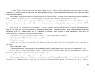 A descrição bíblica da criação do homem retrata uma imagem de grande harmonia e perfeição. A Bíblia diz que Deus considerava tudo o que tinha sido feito
“muito bom” . Se levarmos em conta que Deus era tido como padrão supremo de perfeição – inclusive para o próprio Lúcifer, como vimos – “muito bom” assume
um grau de excelência absoluta.
       Segundo Bíblia, assim como Lúcifer no céu, o primeiro casal vivia em estado privilegiado e cercado de regalias, em profunda interligação e submissão a
Deus. A interligação e a submissão, assim como a existência de princípios morais e de conduta, é claramente expressa nos versos que seguem:
       “E tomou o Senhor Deus o homem e o pôs no jardim do Éden para o lavrar e guardar. E ordenou o Senhor Deus ao homem dizendo: De toda a árvore do
jardim comerás livremente, mas da árvore da ciência do bem e do mal, dela não comerás, porque no dia em que dela comeres, certamente morrerás.” (Gênesis 2: 15 a
17)
       Como se vê, no Éden não imperava o “eterno-sim e amém”. Havia pelo menos duas normas estabelecidas: a ordem de cuidar do jardim e a proibição de
comer do fruto de uma certa árvore. Havia restrições. Foi justamente por essa razão que o argumento luciferiano, o mesmo relatado como tendo sido utilizado
anteriormente no céu e que é contra o dizer-não, logo, que é o argumento do “eterno-sim e amém”, encaixa-se tão bem no relato bíblico. A história bíblica traz
detalhes de como esse argumento teria sido introduzido entre os homens:
       “Ora, a serpente era a mais astuta que todas as alimárias do campo que o Senhor tinha feito. E esta disse à mulher:
       - É assim que Deus disse: Não comerás de toda a árvore do jardim?
       E disse a mulher à serpente:
       - Do fruto das árvores do jardim comeremos, mas do fruto da árvore que está no meio do jardim, disse Deus: Não comereis dele, nem nele tocareis, para que
não morrais.
       Então a serpente disse à mulher:
       - Certamente não morrereis. Porque Deus sabe que no dia em que dele comerdes se abrirão os vossos olhos e sereis como Deus, sabendo o bem e o mal.
       E vendo a mulher que aquela árvore era boa para se comer, e agradável aos olhos, e considerando-a árvore desejável para dar entendimento, tomou de seu
fruto, e comeu, e deu também a seu marido, e ele comeu com ela.” (Gênesis 3: 1 a 6)
       A profusão de detalhes relativos ao argumento luciferiano aqui é espantosa.
       Em primeiro lugar, a Serpente faz a mulher dar-se conta da existência de restrições: “É assim que Deus disse: Não comereis de todas as árvores do jardim?”.
Ao raciocinar sobre a pergunta da Serpente, a mulher pode-se dar conta de que, embora sua liberdade de ação seja visivelmente muito maior do que o conjunto de



                                                                                                                                                               12
 