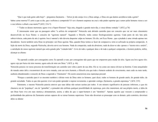“Que é que toda gente sabe hoje? – perguntou Zaratustra. – Talvez já não esteja vivo o Deus antigo, o Deus em que dantes acreditava toda a gente?
Sabes como morreu? É certo o que se diz, que o asfixiou a compaixão? O ver o homem suspenso na cruz e não poder suportar que o amor pelos homens viesse a ser
o seu inferno e afinal a sua morte?”(AFZ, 216-7)
        “ ‘Todos os deuses morreram; agora viva o Super-Homem!’ Seja esta, chegado o grande meio-dia, a vossa última vontade.” (AFZ, p.76)
        É interessante notar que na passagem sobre “a asfixia de compaixão” Nietzsche está abrindo caminho para um conceito que vai ser mais claramente
desenvolvido no Ecce Homo: o conceito de “egoísmo natural”. Segundo o filósofo, todos somos fisiologicamente egoístas. Cada parte de nós luta pela
sobrevivência, cada parte de nós é egoísta. Isso é natural e não deveria despertar culpa no homem. Ele diz, em Ecce Homo , que a piedade é uma virtude apenas nos
decadentes. Assim também seria Deus no princípio: um Deus egoísta. Mas, quando Deus tentou se fazer de compassivo, teria se asfixiado na própria compaixão. A
lição da morte de Deus, segundo Nietzsche, deveria servir aos homens. Nada de compaixão, nada de altruísmo, nada de dizer-se não: apenas o “eterno-sim e amém”,
a satisfação do nosso egoísmo natural que seria guiado pela “vontade-leão”. Livre de todo e qualquer deus e de toda e qualquer compaixão, o homem poderia, enfim,
alcançar as alturas:


        “Eu aprendi a andar; por conseguinte corro. Eu aprendi a voar, por conseguinte não quero que me empurrem para mudar de sítio. Agora sou leve agora vôo;
agora vejo por baixo de mim mesmo, agora salta de mim um Deus.” (AFZ, p. 46)
Nietzsche parecia ver nesse processo de transformação um caminho sem volta a partir de sua obra. Ele se via como um marco divisor na história. Como aniquilador
do mundo antes dele e reconstrutor de um novo mundo, com um novo homem, o filósofo cria que todo o homem sedento de crescimento, mais cedo ou mais tarde,
acabaria abandonando o conceito de Deus e seguindo a “Zaratustra”. Ele assim caracterizou essa esperança pessoal:
        “Porque a caminho para ti se encontra também o último resto de Deus entre os homens; quer dizer, todos os homens de grande anelo, do grande tédio, da
grande sociedade. Todos os que não querem viver sem poder aprender a esperar novamente; a aprender contigo, Zaratustra, a grande esperança.” (AFZ, 235)
        Entretanto, o mesmo Nietzsche parecia antever que suas idéias não seriam aceitas por todos. A um número significativo de pessoas inferiores, a que ele
chamava ora de “populaça”, ora de “gentalha”, o pensador não atribuía qualquer possibilidade de esperança, pois eles manteriam, até sua própria morte, a idéia de
um Deus bem viva em suas mentes,e alimentariam, assim, a idéia de que o super-homem é um “demônio”. Apenas aqueles que viessem a compreender a
profundidade das palavras de Zaratustra seriam capazes de se tornar homens superiores. Estes não deveriam se preocupar com os demais: pelo contrário, deveriam
deles se afastar:



                                                                                                                                                              16
 
