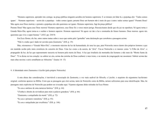 “Homens superiores, aprendei isto comigo; na praça pública ninguém acredita em homens superiores. E se teimais em falar lá, a populaça diz: ‘Todos somos
iguais’ . ‘Homens superiores – assim diz a populaça – todos somos iguais; perante Deus um homem não é mais do que o outro: todos somos iguais!’ Perante Deus!
Mas agora esse Deus morreu; e perante a populaça nós não queremos ser iguais. Homens superiores, fugi da praça pública!
Perante Deus! Mas agora esse Deus morreu! Homens superiores, esse Deus foi o vosso maior perigo. Ressuscitastes desde que ele jaz na sepultura. Só agora torna o
Grande Meio-Dia; agora torna-se o senhor o homem superior. Homens superiores! Só agora vai dar a luz a montanha do futuro humano. Deus morreu: agora nós
queremos que viva o super-homen.” (AFZ, pp. 238-9)
        Em Ecce Homo, ele faz, entre outras tantas sobre o asco que sentia pela “gentalha” uma declaração que corrobora a passagem acima:
        “Não é a todos que é dado ter ouvidos para Zaratustra.” (EH, p. 19)
        Mas, retomemos o “Grande Meio-Dia”, o momento máximo da luz da humanidade, de uma luz que, para Nietzsche estava dentro dos próprios homens e que
era mantida oculta pela mera existência do conceito de Deus. Uma luz como a da aurora, da “alva”. Via-se Nietzsche a si mesmo como “o Filho da Alva”, o
propagador da luz, da luz que supostamente nasceria no homem pela morte de Deus. A luz que irradiaria da montanha dos homens e não mais do “Monte Santo de
Deus”. “E tu dizias no teu coração: eu subirei ao céu, acima das estrelas de Deus exaltarei o meu trono, e no monte da congregação me assentarei. Subirei acima das
mais altas nuvens e serei semelhante ao Altíssimo.” (Isaías 14: 13)




4. A Identidade entre Zaratustra e Lúcifer (pelo próprio Nietzsche)


        A esta altura das considerações, é inevitável a associação de Zaratustra, a voz mais audível do filósofo, e Lúcifer, o arquiteto do argumento luciferiano
original, conforme aparece na Bíblia. Creio que as passagens que citei acima, tanto de Nietszche como da Bíblia, seriam suficientes para essa identificação. Mas, há
passagens mais explícitas de Nietzsche que podem ser evocadas aqui. Vejamos algumas delas retiradas de Ecce Homo:
        “Eu sou a antítese de uma natureza heróica.” (EH, p. 64)
        “(Tenho) o direito de reivindicar para mim a palavra grandeza.” (EH, p. 66)
        “Zaratustra, o aniquilador da moral.” (EH, p. 72)
        “Eu sou o primeiro imoralista.” (EH, p. 93)
        “Eu sou o aniquilador par excellence.” (EH, p. 146)

                                                                                                                                                                 17
 