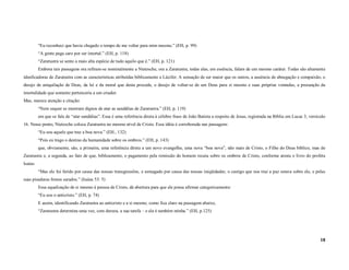 “Eu reconheci que havia chegado o tempo de me voltar para mim mesmo.” (EH, p. 99)
          “A gente paga caro por ser imortal.” (EH, p. 118)
          “Zaratustra se sente a mais alta espécie de tudo aquilo que é.” (EH, p. 121)
          Embora tais passagens ora refiram-se nominalmente a Nietzsche, ora a Zaratustra, todas elas, em essência, falam de um mesmo caráter. Todas são altamente
idenficadoras de Zaratustra com as características atribuídas biblicamente a Lúcifer. A sensação de ser maior que os outros, a ausência de abnegação e compaixão, o
desejo de aniquilação de Deus, da lei e da moral que desta procede, o desejo de voltar-se de um Deus para si mesmo e suas próprias vontades, a presunção da
imortalidade que somente pertenceria a um criador.
Mas, merece atenção a citação:
          “Nem sequer se mostram dignos de atar as sandálias de Zaratustra.” (EH, p. 119)
          em que se fala de “atar sandálias”. Essa é uma referência direta à célebre frase de João Batista a respeito de Jesus, registrada na Bíblia em Lucas 3, versículo
16. Nesse ponto, Nietzsche coloca Zaratustra no mesmo nível de Cristo. Essa idéia é corroborada nas passagens:
          “Eu sou aquele que traz a boa nova.” (EH., 132)
          “Pois eu trago o destino da humanidade sobre os ombros.” (EH, p. 143)
          que, obviamente, são, a primeira, uma referência direta a um novo evangelho, uma nova “boa nova”, não mais de Cristo, o Filho do Deus bíblico, mas de
Zaratustra e, a segunda, ao fato de que, biblicamente, o pagamento pela remissão do homem recaiu sobre os ombros de Cristo, conforme atesta o livro do profeta
Isaías:
          “Mas ele foi ferido por causa das nossas transgressões, e esmagado por causa das nossas iniqüidades; o castigo que nos traz a paz estava sobre ele, e pelas
suas pisaduras fomos sarados.” (Isaías 53: 5)
          Essa equalização de si mesmo à pessoa de Cristo, dá abertura para que ele possa afirmar categoricamente:
          “Eu sou o anticristo.” (EH, p. 74)
          E assim, identificando Zaratustra ao anticristo e a si mesmo, como fica claro na passagem abaixo,
          “Zaratustra determina uma vez, com dureza, a sua tarefa – e ela é também minha.” (EH, p.125)




                                                                                                                                                                       18
 