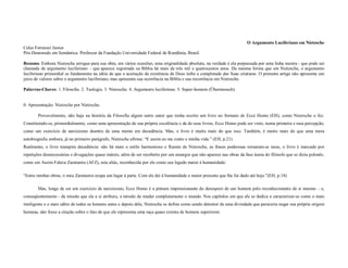 O Argumento Luciferiano em Nietzsche
Celso Ferrarezi Junior
Pós-Doutorado em Semântica. Professor da Fundação Universidade Federal de Rondônia, Brasil.

Resumo: Embora Nietzsche arrogue para sua obra, em vários ocasiões, uma originalidade absoluta, na verdade é ela perpassada por uma linha mestra - que pode ser
chamada de argumento luciferiano – que aparece registrada na Bíblia há mais de três mil e quatrocentos anos. Da mesma forma que em Nietzsche, o argumento
luciferiano primordial se fundamenta na idéia de que a aceitação da existência de Deus inibe a completude das Suas criaturas. O presente artigo não apresenta um
juízo de valores sobre o argumento luciferiano, mas apresenta sua ocorrência na Bíblia e sua recorrência em Nietzsche.

Palavras-Chaves: 1. Filosofia. 2. Teologia. 3. Nietzsche. 4. Argumento luciferiano. 5. Super-homem (Übermensch).


0. Apresentação: Nietzsche por Nietzsche.

       Provavelmente, não haja na história da Filosofia algum outro autor que tenha escrito um livro no formato de Ecce Homo (EH), como Nietzsche o fez.
Constituindo-se, primordialmente, como uma apresentação de sua própria excelência e da de seus livros, Ecce Homo pode ser visto, numa primeira e rasa percepção,
como um exercício de narcisismo doentio de uma mente em decadência. Mas, o livro é muito mais do que isso. Também, é muito mais do que uma mera
autobiografia embora, já no primeiro parágrafo, Nietzsche afirme: “E assim eu me conto a minha vida.” (EH, p.21)
Realmente, o livro transpira decadência: não há mais o estilo harmonioso e fluente de Nietzsche, as frases poderosas tornaram-se raras, o livro é marcado por
repetições desnecessárias e divagações quase inúteis, além de ser recoberto por um amargor que não aparece nas obras da fase áurea do filósofo que se dizia polonês,
como em Assim Falava Zaratustra (AFZ), esta aliás, reconhecida por ele como seu legado maior à humanidade:

“Entre minhas obras, o meu Zaratustra ocupa um lugar à parte. Com ele dei à humanidade o maior presente que lhe foi dado até hoje.”(EH, p.18)

       Mas, longe de ser um exercício de narcisismo, Ecce Homo é a pintura impressionante do desespero de um homem pelo reconhecimento de si mesmo – e,
conseqüentemente - da missão que ele a si atribuiu, a missão de mudar completamente o mundo. Nos capítulos em que ele se dedica a caracterizar-se como o mais
inteligente e o mais sábio de todos os homens antes e depois dele, Nietzsche se define como sendo detentor de uma divindade que pareceria negar sua própria origem
humana, não fosse a citação sobre o fato de que ele representa uma raça quase extinta de homens superiores:
 
