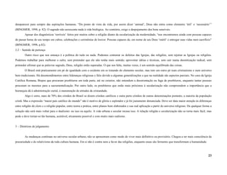 desaparecer para sempre das aspirações humanas. “Do ponto de vista da vida, por assim dizer ‘animal’, Deus não entra como elemento ‘útil’ e ‘necessário’”
(BINGMER, 1998, p. 82). O sagrado não acrescenta nada à vida biológica. Ao contrário, exige o despojamento dos bens sensíveis.
        Apesar dos diagnósticos ‘terríveis’ feitos por muitos sobre a religião diante da secularização da modernidade, “nos encontramos ainda com pessoas capazes
de passar horas de seu tempo em cultos, celebrações e cerimônias de louvor. Pessoas capazes de, em nome de seu Deus ‘inútil’ e entregar suas vidas num sacrifício”
(BINGMER, 1998, p.82).
2.2 – Sentido de pertença
        Outro risco que nos ameaça é a política do tudo ou nada. Podemos contestar os defeitos das Igrejas, das religiões, sem rejeitar as Igrejas ou religiões.
Podemos trabalhar para melhorar o culto, sem pretender que ele não tenha mais sentido; aproveitar idéias e técnicas, sem cair numa desmitização radical, sem
pretender afirmar que as palavras sagrado, Deus, religião estão superadas. O que nos falta, muitas vezes, é um sentido equilibrado das coisas.
        O Brasil está praticamente em pé de igualdade com o ocidente em se tratando do elemento secular, mas tem um outro pé num cristianismo e num universo
bem tradicionais. Há desentendimentos entre lideranças religiosas e fiéis devido a algumas generalizações e que na realidade são aspectos parciais. No caso da Igreja
Católica Romana, Bispos que procuram presbíteros em toda parte, até no exterior, não entendem a desorientação ou fuga de presbíteros, enquanto tantas pessoas
procuram os mesmos para a sacramentalização. Por outro lado, os presbíteros que estão mais próximos à secularização não compreendem a importância que a
hierarquia dá à administração curial, à manutenção de atitudes da cristandade.
        Algo é certo, mais de 70% dos cristãos do Brasil se dizem cristãos católicos e outra parte cristãos de outras denominações portanto, a maioria da população
cristã. Mas a expressão “maior país católico do mundo” não é motivo de glória e esplendor e já foi justamente denunciada. Deve ser data maior atenção às diferenças
entre religião do clero e a religião popular, entre teoria e prática, entre planos bem elaborados e sua real aplicação a partir do universo religioso. De qualquer forma a
solução não será mais voltar para o dualismo: ou isso ou aquilo. A vida urbana e secular recusa isso. A relação religião e secularização não se torna mais fácil, mas
pode e deve tornar-se tão humana, aceitável, eticamente possível e com muito mais realismo.


3 – Diretrizes de julgamento


        As mudanças contínuas no universo secular-urbano, não se apresentam como modo de viver mais definitivo ou provisório. Chegou a ter mais consciência da
precariedade e do relativismo da toda cultura humana. Em si não é contra nem a favor das religiões, enquanto essas são fermento que transformam a humanidade.



                                                                                                                                                                       23
 
