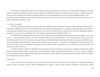É um desafio, na sociedade atual, a distância que se acentua entre expressão religiosa de fé e de cultura. Por outro lado a própria estruturação da vida urbana
moderna é geradora desse fenômeno. Ela tende a separar as esferas da vida, afastando as religiões da ética, política, economia, ciências e atividades profissionais.
Abre-se aqui uma possibilidade de um trabalho que contribua partindo de valores mais generalizados como: paz, amor, respeito, dignidade, acolhida e outros. ´
No entanto, é preciso ressaltar que apesar dos valores dos aspectos pessoais, a pessoa não se realiza a não ser no relacionamento com outras pessoas, seja a nível
religioso e mais ainda a nível afetivo e social.


5.2.2 – Busca a nível grupal
        Há muitos elementos que contribuem para uma busca de formas comunitárias de vida no atual contexto. Temos o pluralismo cultural, a estrutura social e o
comportamento diferenciado dos fiéis no plano religioso. No Brasil temos algumas faixas da população: “os que seguem a religiosidade popular; os que seguem o
aspecto tradicional, rejeitando inovações; os que procuram viver a sua fé mais pelo compromisso ético do que pelo culto; os que estão marginalizados religiosa e
socialmente; e os que entraram na modernidade e não têm uma perspectiva religiosa marcante” (AZEVEDO, 1990. p. 15).
        Diante desse cenário acrescentamos, embora em menor número, os que buscam uma religiosidade marcada pelo elemento pessoal e subjetivo – há uma sede
de Deus -. E questões emergentes surgem: o que fazer? Como fazer? Onde fazer? Uma primeira resposta é pensar uma solução não de maneira única, mas
diversificada, pluralista. Pois, existem os extremos: os que aderiram ou não à modernidade e estão afastados da prática religiosa e de qualquer comunidade religiosa;
os que mantêm alguns contatos em ocasiões - casamentos, datas importantes, morte, nascimento -; e outra ponta são as comunidades ou movimentos religiosos que
procuram orientar toda a vida de seus membros, oferecendo até serviços, geralmente recusam o mundo moderno. No meio dos extremos temos a grande massa dos
praticantes com seus diversos níveis.
        O desafio é reconstruir a cidade como mediação da nossa concepção de vida e de nossa prática, não apenas para os praticantes de algum credo. Quando
afirmamos reconstruir, não trata apenas dos espaços físicos, da renda, da moradia, da saúda, mas também do modo de pensar a si mesmos e a cultura, o sentido das
coisas e das relações humanas. Se falamos de subjetividade pessoal, porque não uma cidade subjetiva? A reconstrução passa pela introdução da ética nas atividades,
seja em âmbito pessoal, grupal ou estrutural.

CONCLUSÃO

        O que temos hoje é uma ‘ética’ do mercado. Esta não apenas exclui pessoas, mas as torna mercadoria do mesmo mercado. A contribuição das expressões
religiosas começa na superação de todo e qualquer fundamentalismo, não apenas o religioso. Muitos criticam os mulçumanos ou judeus pelo acirrado

                                                                                                                                                                    27
 