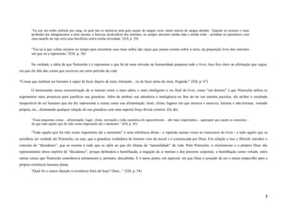 “Eu sou um nobre polonês pur sang, no qual não se misturou uma gota sequer de sangue ruim, muito menos de sangue alemão . Quando eu procuro o mais
        profundo dos antagonismos a mim mesmo, a baixeza incalculável dos instintos, eu sempre encontro minha mãe e minha irmã – acreditar no parentesco com
        uma canaille do tipo seria uma blasfêmia contra minha divindade.”(EH, p. 29)


        “Ter-se-á que voltar séculos no tempo para encontrar essa mais nobre das raças que jamais existiu sobre a terra, na proporção livre dos instintos
        em que eu a represento.”(EH, p. 30)

       Na verdade, a idéia de que Nietzsche é e representa o que há de mais elevado na humanidade perpassa todo o livro. Isso fica claro na afirmação que segue,
em que ele fala das coisas que escreveu em certo período da vida:

“Coisas que nenhum ser humano é capaz de fazer depois de mim, imitando... ou de fazer antes de mim, fingindo.” (EH, p. 67)

       O interessante nessa caracterização de si mesmo como o mais sábio, o mais inteligente e, no final do livro, como “um destino” é que Nietzsche utiliza os
argumentos mais prosaicos para justificar sua grandeza. Além de atribuir sua sabedoria e inteligência ao fato de ter um instinto peculiar, ele atribui o resultado
insuperável de ser humano que ele diz representar a coisas como sua alimentação, lazer, clima, lugares em que morava e escrevia, leituras e não-leituras, vontade
própria, etc., eliminando qualquer relação de sua grandeza com uma suposta força divina exterior. Ele diz;

        “Essas pequenas coisas – alimentação, lugar, clima, recreação e toda casuística do egocentrismo – são mais importantes – quaisquer que sejam os conceitos –
        do que tudo aquilo que foi tido como importante até o momento.” (EH, p. 65)

       “Tudo aquilo que foi tido como importante até o momento” é uma referência direta - e repetida muitas vezes no transcurso do livro - a tudo aquilo que se
acreditou ser verdade até Nietzsche, ou seja, que a grandeza verdadeira do homem vem da moral e é comunicada por Deus. Em relação a isso o filósofo introduz o
conceito de “décadence”, que se resume a tudo que se opõe ao que ele chama de “naturalidade” da vida. Para Nietzsche, o cristianismo e o próprio Deus são
representantes desse espírito de “décadence”, porque defendem a humilhação, a negação de si mesmo e dos prazeres corporais, a humilhação como virtude, entre
outras coisas que Nietzsche considerava antinaturais e, portanto, descabidas. E é nesse ponto, em especial, em que Deus é acusado de ser o maior empecilho para a
própria existência humana plena:
       “Qual foi a maior objeção à existência feita até hoje? Deus...” (EH, p. 54)




                                                                                                                                                                      3
 