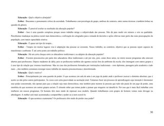 Educação - Qual o objetivo almejado?
        Esther - Buscamos o pensamento crítico da sociedade. Trabalhamos com psicologia de grupo, análises de contexto, entre outras técnicas e também ênfase na
questão de gênero.
        Educação - É possível avaliar os resultados da educação popular?
        Esther - Isso é uma questão complexa porque nosso trabalho atinge a subjetividade das pessoas. Não dá para medir em número e sim na qualidade.
Percebemos mudanças na prática social mais democrática, a utilização de colegiados para a tomada de decisões e ações efetivas mais perto das reais preocupações da
população, com maior capacidade criativa.
        Educação - É quase um tipo de terapia...
        Esther - Terapia em muitos lugares visa à adaptação das pessoas ao existente. Nosso trabalho, ao contrário, objetiva que as pessoas sejam capazes de
transformar o ambiente. É até certo ponto um trabalho político.
        Educação - Há um certo choque entre os educadores tradicionais e os adeptos da educação popular?
        Esther - Existem preconceitos por parte dos educadores ditos tradicionais e até por nós, pois, como disse antes, no início nossos programas não estavam
abertos para professores. Depois mudamos de idéia, pois os professores também são agentes sociais fora do ambiente da escola, eles interagem com outros grupos e
é esse tipo de relação que visamos transformar. Mas no caso dos professores formados por instituições tradicionais - com diplomas, passagem pela academia e tudo
mais -, eles também costumam enxergar nosso trabalho de maneira preconceituosa e desinformada.
        Educação - Qual o motivo?
        Esther - Principalmente por uma questão de poder. O que acontece em sala de aula é um jogo de poder onde o professor exercer o domínio absoluto, que é
aceito ou não pelos outros participantes. Às vezes com certa passividade ou aceitação total. Tentamos fazer um processo de aprendizagem cuja intenção é desmontar
esse poder concentrado, não apenas para que a relação seja mais democrática, mas também para mostrar às pessoas que tudo não passa de um jogo de poder, uma
metáfora do que acontece em outros grupos sociais. É cômodo saber que temos poder e pensar que ninguém vai desafiá-lo. Por isso que é mais fácil trabalhar com
mulheres em nossos programas. Os homens têm mais medo de repensar esse modelo. Quando trabalhamos com grupos de homens vamos mais devagar na
abordagem. A mulher está mais acostumada a compartilhar o poder ou a nem exercê-lo.
        Educação - O que acontece exatamente? Os professores têm medo de perder esse poder?




                                                                                                                                                              30
 