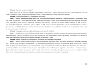 Educação - O governo subsidia esse trabalho?
       Esther Péres - Não, nós recebemos cooperação internacional para nossas oficinas e projetos e também nos financiamos com esforço próprio, através da
venda de publicações e vídeos. Nossas oficinas são gratuitas. O ensino é totalmente gratuito em Cuba, do fundamental à faculdade.
       Educação - Atualmente o trabalho tem se expandido para outros países...
       Esther - A princípio, pensamos esse trabalho só para Cuba. Pelo momento que Cuba estava passando com o embargo econômico. A crise econômica nunca
vem sozinha, vem junto com a crise de identidade. Fica mais fácil discutir coisas íntimas, dolorosas, quando estamos junto de nossos pares. Entretanto, nos últimos
quatro anos recebemos muitas solicitações de pessoas de outros países latino-americanos. Convocamos um seminário de Educação Popular, em 1998, em Havana,
com 40 educadores populares da América Latina, inclusive do Brasil. Em 1999, fizemos um encontro em Olinda (PE) e outro na América Central. Nesse momento,
pensamos outras possibilidades de formação conjunta, entre as diversas partes da América Latina, para debater a educação popular, as especificidade de cada país e
as coisas comuns no processo de formação.
       Educação - Até que ponto a educação popular influencia o currículo da escola tradicional?
       Esther - A sociedade cubana, como a maioria dos países do mundo, está discutindo uma nova forma de educação que leve o estudante a pensar e não apenas
a decorar conteúdos. Essa é uma revolução em curso em nosso país e não está sendo patrocinada pelo Ministério da Educação. Não irá acontecer por decreto. As
coisas estão mudando a partir da base, por exigência das comunidades, dos professores e alunos.
       Educação - Estamos descobrindo que o ensino pode ser mais que uma mera transmissão de informações...
       Esther - A questão é complexa. A educação deve ser muito sofisticada e mais participativa, criativa, deve ser uma manifestação de arte. Minha vida mudou
com a educação popular. Paulo Freire foi um iluminado e sua mensagem é muito importante em sociedades em transformação. E tem tudo a ver com a América
Latina. Ele propõe uma nova sociabilidade, que deve ser construída a partir de novas formas de relações sociais. Formas mais democráticas, mais participativas,
comunitárias, solidárias, menos mediadas pelo mercado, e mais mediada pelo lado humano. Mais inclusivas, respeitando o meio-ambiente, e menos preconceituosa.
E que facilitem o desenvolvimento de cada pessoa, que é a condição de desenvolvimento do todo. Quando chegarmos a isso, buscaremos novos objetivos. Não há
fim na história nem na cultura. Enquanto houver pessoas no mundo devemos estar permanentemente discutindo e reaprendendo.




                                                                                                                                                               32
 