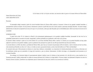 En las manos un fuzil, en los pies una bola: una relectura sobre el joven en la novela Inferno de Patricia Melo.
Daiana Nascimento dos Santo
santos.daiana@bol.com.br.


Resumen:

        El pretendido trabajo intentará a partir de novela brasileña Inferno de Patricia Melo analizar el escenario violento de las grandes ciudades brasileñas y
principalmente de Rio de Janeiro. De esta manera, intentaremos construir el perfil del joven de la favela, desde su personaje principal, Reizinho. Al mismo tiempo,
plantearemos el tema de las expectativas de este joven que vive en la favela y antes que todo del poder que la criminalidad ejerce sobre los jóvenes sin recursos de la
actualidad.

INTRODUCCIÓN
        A partir de los años 70, la violencia en Brasil se fue presentando paulatinamente en las grandes ciudades brasileñas, alcanzando un alto nivel en la
actualidad, produciendo un escenario de miedo, inseguridad y cambios profundos en la población, sobre todo en los jóvenes.
El presente trabajo intentará- a partir de la novela Inferno de la escritora brasileña Patricia Melo- analizar la violencia en la juventud brasileña de bajo poder
adquisitivo presente en las grandes ciudades, a priori se planteará estas perspectivas a partir de esta obra que desarrolla muy bien esta temática.
La novela Inferno es el libro más denso y profundo de Patricia Melo, pues traza un escenario de personajes de Río de Janeiro y narra la historia de José Luis Reis,
más conocido por Reizinho, un chico de 11 años, ex viciado en crack y que posteriormente se torna el jefe del tráfico en el “Morro do Berimbau”.
Es necesario decir que el libro presenta la violencia en varias fases, disfraces e intensidades. Las situaciones de violencia presentadas en la novela se relacionan con
los problemas sociales que son mostrados a lo largo de la narrativa y que se refieren- básicamente- al tráfico de drogas, a la desigualdad social presentes en el
escenario brasileño.
        Sin embargo, en el presente trabajo el cuestionamiento apunta a explicar como la violencia se hace presente en la vida del joven y como interfiere en su
formación personal y adulta, produciendo un cambio de manera prematura de la infancia a la etapa adulta. Al mismo tiempo, será planteada la hipótesis de cómo los
factores externos (sociales y familiares) son importantes para la construcción de este joven, inserto en un escenario de violencia.


                                                                                                                                                                    33
 