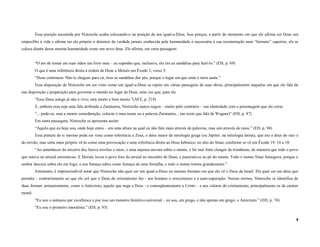 Essa posição assumida por Nietzsche acaba colocando-o na posição de um igual-a-Deus. Isso porque, a partir do momento em que ele afirma ser Deus um
empecilho à vida e afirma ser ele próprio o detentor da verdade jamais conhecida pela humanidade e necessária à sua reconstrução num “formato” superior, ele se
coloca diante dessa mesma humanidade como um novo deus. Ele afirma, em certa passagem:


         “O ato de tomar em suas mãos um livro meu – eu suponho que, inclusive, ele tire as sandálias para fazê-lo.” (EH, p. 69)
         O que é uma referência direta à ordem de Deus a Moisés em Êxodo 3, verso 5:
         “Deus continuou: Não te chegues para cá; tiras as sandálias dos pés, porque o lugar em que estás é terra santa.”
         Essa disposição de Nietzsche em ser visto como um igual-a-Deus se repete em várias passagens de suas obras, principalmente naquelas em que ele fala de
sua disposição e preparação para governar o mundo no lugar de Deus, uma vez que, para ele
         “Esse Deus antigo já não é vivo; está morto e bem morto.”(AFZ, p. 219)
         E, embora essa seja uma fala atribuída a Zaratustra, Nietzsche nunca negou – muito pelo contrário – sua identidade com o personagem que ele criou:
         “... pode-se, sem a menor consideração, colocar o meu nome ou a palavra Zaratustra... (no texto que fala de Wagner)” (EH, p. 87)
         Em outra passagem, Nietzsche se apresenta assim:
         “Aquilo que eu hoje sou, onde hoje estou – em uma altura na qual eu não falo mais através de palavras, mas sim através de raios.” (EH, p. 94)
         Essa pintura de si mesmo pode ser vista como referência a Zeus, o deus maior da mitologia grega (ou Júpiter, na mitologia latina), que era o deus do raio e
do trovão, mas seria mais próprio vê-la como uma provocação e uma referência direta ao Deus hebraico, no alto do Sinai, conforme se vê em Êxodo 19: 16 a 18:
         “Ao amanhecer do terceiro dia, houve trovões e raios, e uma espessa nuvem sobre o monte, e foi mui forte clangor de trombetas, de maneira que todo o povo
que estava no arraial estremeceu. E Moisés levou o povo fora do arraial ao encontro de Deus; e puseram-se ao pé do monte. Todo o monte Sinai fumegava, porque o
senhor descera sobre ele em fogo; a sua fumaça subiu como fumaça de uma fornalha, e todo o monte tremia grandemente.”
         Entretanto, é imprescindível notar que Nietzsche não quer ser um igual-a-Deus no mesmo formato em que ele vê o Deus de Israel. Ele quer ser um deus que
permita – contrariamente ao que ele crê que o Deus do cristianismo faz - aos homens o crescimento e a auto-superação. Nesses termos, Nietzsche se identifica de
duas formas: primeiramente, como o Anticristo, aquele que nega a Deus - e conseqüentemente a Cristo – e aos valores do cristianismo, principalmente os de caráter
moral:
         “Eu sou o antiasno par excellence e por isso um monstro histórico-universal – eu sou, em grego, e não apenas em grego, o Anticristo.” (EH, p. 74)
         “Eu sou o primeiro imoralista.” (EH, p. 93)

                                                                                                                                                                  4
 