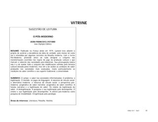 VITRINE
                      SUGESTÃO DE LEITURA

                           O PÓS-MODERNO

                        JEAN-FRANCOIS LYOTARD
                           José Olympio Editora


RESUMO: Publicado na França ainda em 1979, Lyotard leva adiante o
projeto de acelerar a decadência da idéia de verdade, pelo menos tal como
ela é entendida por algumas correntes da filosofia moderna. Com o termo
Pós-Moderno, pretende antes de tudo designar o conjunto das
transformações ocorridas nas regras do jogo da produção cultural e que
marcam o advento das sociedades pós-industriais. Sua preocupação básica
não é a de avaliar todo o conjunto das modificações sofridas pela herança
cultural deixada pelos modernos, mas sim a de avaliar as condições do saber
produzido nas sociedades mais avançadas, muito particularmente as
condições do saber científico e seu suporte tradicional, a universidade


SUMÁRIO: O campo: o saber nas sociedades informatizadas: O problema: a
legitimação: O método: os jogos da linguagem: A natureza do vínculo social:
a alternativa moderna; a natureza do vínculo social: a perspectiva pós-
moderna; pragmática do saber narrativo; pragmática do saber científico: A
função narrativa e a legitimação do saber; Os relatos da legitimação do
saber; A deslegitimação; A pesquisa e sua legitimação pelo desempenho; O
ensino e sua legitimação pelo desempenho; A ciência pós-moderna como
pesquisa de instabilidade; A legitimação pela paralogia


Áreas de interesse: Literatura, Filosofia, História.




                                                                                ISSN 1517 - 5421   40
 