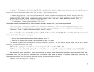 A segunda é a identificação com Dioniso, deus grego do vinho e da noite, um deus dançarino e alegre, segundo Nietzsche, que prezava pela vida e por seus
prazeres, mas, acima de tudo, um deus incapaz de dizer “não” ao homem. O filósofo assim se descreve:

       “o problema daquele que tem a mais dura, a mais terrível visão da realidade, que pensou o “pensamento mais abismal”, mas apesar disso não
       encontra nesse fado qualquer objeção à existência, nem mesmo contra seu eterno retorno – mas vê nele, muito antes, um motivo para ser, ele
       mesmo, o sim eterno a todas as coisas, “o monstruoso e ilimitado dizer-sim e amém”... Mas isso é a idéia de Dioniso mais uma vez.” (EH, p. 122)
       E, para não deixar dúvidas, ele encerra o livro com a seguinte afirmação:
       “– Fui compreendido? – Dioniso contra o crucificado...” (EH, p. 154)
Na construção crescente de sua imagem em Ecce Homo, finalmente, Nietzsche se apresenta como a única alternativa à humanidade:

       “Só eu é que alcancei ter o parâmetro para a “verdade” nas mãos, só eu é que posso decidir. Como se em mim tivesse crescido uma segunda consciência, como se
       em mim “a vontade” tivesse acendido uma luz sobre a pista torta, sobre a qual o parâmetro até hoje apenas corria abaixo... A pista torta – ela era chamada de
       caminho para a “verdade”. É chegado o fim para todos os impulsos sombrios.” (EH, p. 132)


       Como esse outro deus, como um igual-a-Deus que teria o poder de demolir e reconstruir, Nietzsche fala sobre sua “missão”, afirmando-a claramente em
diversos trechos de Ecce Homo, como os que seguem:

       “... pelo fato de eu estar destinado a representar tarefas grandiosas.” (EH, p. 65)
       “... aquilo que virá após mim, uma revolução e uma reconstrução sem igual.” (EH, p. 66)
       “ter entendido seis frases desse livro (AFZ)- isso quer dizer, vivenciá-las – já elevaria a um nível mais alto da escala mortal, mais alto do que homens
“modernos” jamais poderiam alcançar.” (EH, p. 70)
       “Minha tarefa de preparar para a humanidade um momento de suprema tomada de consciência.” (EH, p. 105)
       “Redimir o passado e transformar tudo aquilo que “era uma vez” em “era assim que eu queria!” – apenas isso seria redenção para mim.” (EH, p. 125)

       Para que pudesse realizar essa missão, o filósofo se definia como um guerreiro, alguém que precisava fazer todas as guerras necessárias e sem culpa,
primeiramente contra Deus e a moral, por conseguinte contra o cristianismo e toda forma de idealismo e, finalmente, contra aqueles homens que não
compreendessem a grandeza desse novo ideal. Nas palavras de Nietzsche, esse guerreiro assim se caracteriza:
       “ A minha maneira de ser é guerreira.” (EH, p. 37)



                                                                                                                                                                       5
 