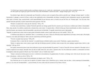 “Um filósofo que é guerreiro também desafia os problemas a duelar com ele. A tarefa não é, absolutamente, se tornar senhor sobre as resistências comuns, mas
        sim sobre aquelas que exigem que a gente acione toda a força, toda a flexibilidade e a maestria nas armas – subjugar inimigos iguais.” (EH, p. 38)


        Em primeiro lugar, depois de compreender que Nietzsche se colocava como um igual-a-Deus, pode-se perceber que “subjugar inimigos iguais” se refere,
basicamente, a subjugar o conceito de Deus e todas as suas implicações entre a humanidade, até porque o pensador já havia sobejamente exposto sua superioridade
sobre todos os homens, logo, caracterizando a total impossibilidade de que houvesse entre os mortais um que lhe fosse um “inimigo igual”. Isso fica mais claro
quando Nietzsche apresenta as quatro características desse guerreiro. São elas:
        “Primeiro: eu apenas ataco coisas que são vitoriosas.” (EH, p. 38)
        Com base nessa característica, o próprio Nietzsche apresenta seu inimigo quando fala dos conceitos que ele precisava combater para redimir a humanidade:
Deus, alma, pecado, livre-arbítrio, ausência-de-si, homem bom, entre outros. A respeito deles, o filósofo afirma que foram transformados em idéias vencedoras no
meio dos homens, que tomaram conta da humanidade e que precisam ser destruídas. A segunda característica assim é apresentada:
“Segundo: eu apenas ataco coisas contra as quais jamais encontraria aliados, contra as quais tenho que me virar sozinho.” (EH, p. 38)
        A referência aqui parece ser, claramente, Deus e o cristianismo, que eram, à época de Nietzsche forças hegemônicas na Europa, mesmo após a Revolução
Francesa e seus ideais anti-religiosos. Sobre a terceira característica do filósofo guerreiro:
        “Terceiro: eu jamais ataco pessoas.” (EH, p.38)
        Certamente, Deus e a moral não são “pessoas”, no sentido humano atribuído à palavra nesse trecho. Finalmente, a quarta característica é:
        “Quarto: eu apenas ataco coisas contra as quais todo tipo de diferença pessoal é excluído, contra as quais não existe qualquer segundo plano relativo a más
intenções.” (EH, pp. 38-9)
        Esta quarta característica parece mais uma justificativa do que uma peculiaridade do guerreiro. É como se Nietzsche estivesse tentando se desculpar com os
cristão a respeito de seus ataques, deixando claro que não era nada contra eles, mas contra o inumano neles. Isso fica ainda mais evidente se continuamos na leitura
do parágrafo, ainda mais quando ele fala de suas “boas relações” com os “cristãos mais sérios”:
        “Atacar é uma prova de bem-querer em mim e. conforme as circunstâncias, de agradecimento. Eu honro, eu distingo com o fato de unir meu nome a uma
coisa, a uma pessoa : contra ou a favor.”(EH, p. 39)
        “- os cristãos mais sérios sempre foram ponderados em relação a mim.” (EH, p. 39)
        Esse Nietzsche que se via como um ser superior ao homem comum, que se identificava por si mesmo como um deus, a única esperança da humanidade,
porém, se via como um incompreendido – e, provavelmente, foi esta a razão maior da escritura de Ecce Homo. Ele diz:

                                                                                                                                                                       6
 