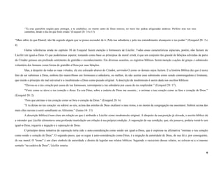“Tu eras querubim ungido para proteger, e te estabeleci; no monte santo de Deus estavas, no meio das pedras afogueadas andavas. Perfeito eras nos teus
        caminhos, desde o dia em que foste criado.”(Ezequiel 28: 14 e 15)


“Mais sábio és que Daniel; não há segredo algum que se possa esconder de ti. Pela tua sabedoria e pelo teu entendimento alcançaste o teu poder.” (Ezequiel 28: 3 e
4)
        Outras referências ainda no capítulo 38 de Ezequiel fazem menção à formosura de Lúcifer. Todas essas características especiais, porém, não faziam de
Lúcifer um igual-a-Deus. O que poderíamos esperar, tomando como base os princípios da moral cristã, é que um conjunto tão grande de bênçãos advindas da parte
do Criador gerasse um profundo sentimento de gratidão e reconhecimento. Em diversas ocasiões, os registros bíblicos fazem menção a ações de graças e submissão
voluntária dos homens como forma de gratidão a Deus por suas bênçãos.
        Mas, a despeito de todas as suas virtudes, ele era colocado abaixo do Criador, servindo-O como os demais anjos faziam. E a história Bíblica diz que é neste
fato de ser submisso a Deus, embora tão maravilhoso em formosura e sabedoria, ou melhor, de não aceitar essa submissão como sendo constrangedora e limitante,
que reside o princípio do mal universal e a insubmissão a Deus como pecado original. A descrição da insubmissão é assim dada nos escritos bíblicos:
        “Elevou-se o teu coração por causa da tua formosura, corrompeste a tua sabedoria por causa do teu resplendor.” (Ezequiel 28: 17)
        “Visto como se eleva o teu coração e dizes: Eu sou Deus, sobre a cadeira de Deus me assento... e estimas o teu coração como se fora o coração de Deus.”
(Ezequiel 28: 2)
        “Pois que estimas o teu coração como se fora o coração de Deus.” (Ezequiel 28: 6)
        “E tu dizias no teu coração: eu subirei ao céu, acima das estrelas de Deus exaltarei o meu trono, e no monte da congregação me assentarei. Subirei acima das
mais altas nuvens e serei semelhante ao Altíssimo.” (Isaías 14: 13)
        A descrição bíblica é bem clara em relação ao que é atribuído a Lúcifer como insubmissão original. A despeito de sua posição já elevada, o escrito bíblico dá
a entender que Lúcifer alimentava uma profunda insatisfação em relação à sua própria condição. A superação de sua condição, que, ele pensava, poderia torná-lo um
igual-a-Deus, requeria a negação e a superação de Deus.
        O princípio dessa tentativa de superação teria sido a auto-consideração como sendo um igual-a-Deus, que é expressa na afirmativa “estimas o teu coração
como sendo o coração de Deus”. O segundo passo, que se segue à auto-consideração como Deus, é a negação da autoridade de Deus, de sua lei e, por conseguinte,
de sua moral. O “trono” é um claro símbolo de autoridade e direito de legislar nos relatos bíblicos. Seguindo o raciocínio desses relatos, ao colocar-se a si mesmo
sentado “na cadeira de Deus”, Lúcifer estaria:

                                                                                                                                                                   9
 