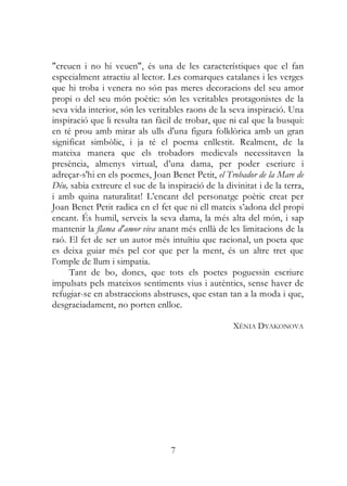 "creuen i no hi veuen", és una de les característiques que el fan
especialment atractiu al lector. Les comarques catalanes i les verges
que hi troba i venera no són pas meres decoracions del seu amor
propi o del seu món poètic: són les veritables protagonistes de la
seva vida interior, són les veritables raons de la seva inspiració. Una
inspiració que li resulta tan fàcil de trobar, que ni cal que la busqui:
en té prou amb mirar als ulls d'una figura folklòrica amb un gran
significat simbòlic, i ja té el poema enllestit. Realment, de la
mateixa manera que els trobadors medievals necessitaven la
presència, almenys virtual, d’una dama, per poder escriure i
adreçar-s'hi en els poemes, Joan Benet Petit, el Trobador de la Mare de
Déu, sabia extreure el suc de la inspiració de la divinitat i de la terra,
i amb quina naturalitat! L’encant del personatge poètic creat per
Joan Benet Petit radica en el fet que ni ell mateix s’adona del propi
encant. És humil, serveix la seva dama, la més alta del món, i sap
mantenir la flama d'amor viva anant més enllà de les limitacions de la
raó. El fet de ser un autor més intuïtiu que racional, un poeta que
es deixa guiar més pel cor que per la ment, és un altre tret que
l’omple de llum i simpatia.
     Tant de bo, doncs, que tots els poetes poguessin escriure
impulsats pels mateixos sentiments vius i autèntics, sense haver de
refugiar-se en abstraccions abstruses, que estan tan a la moda i que,
desgraciadament, no porten enlloc.

                                                     XÈNIA DYAKONOVA




                                  7
 