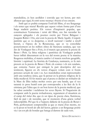 marededéus, és ben acollidor i convida que tot lector, per més
allunyat que sigui, hi entri sense recança i frueixi el seu encant.
      Amb què es podria comparar l’estil del llibre, el seu llenguatge
i els temes que tracta? Resulta que aquest volum forma part d’una
llarga tradició poètica. Els versos d’inspiració popular, que
constitueixen l’estructura i teixit del llibre, ens fan recordar les
cançons aplegades i els poemes escrits per Víctor Balaguer i
Joaquim Rubió i Ors, així com la poesia de Marià Aguiló. L’esperit
patriòtic que es va despertar, a nivell nacional i també a nivell
literari, a l’època de la Renaixença, que es va consolidar
posteriorment en les millors obres de literatura catalana, que van
des de Verdaguer fins a Foix, és el mateix que penetra la poesia de
Benet i Petit. La lírica religiosa i patriòtica de Verdaguer podria
haver influït directament en la veu del nostre poeta: té la mateixa
lleugeresa melòdica, el mateix candor i el mateix rerefons geogràfic,
històric i espiritual. La història de Catalunya, tanmateix, es fa més
present en la poesia de Benet i Petit: els comtes i els reis catalans,
que esmenta l’autor per enriquir la part descriptiva del seu
testimoni, figuren en els versos d’aquest volum com si fossin
persones actuals de carn i os. Les marededéus estan representades
amb una tendresa única, que fa pensar en la pintura religiosa de la
Itàlia medieval. El fet mateix que el poeta es declari un trobador de
la Mare de Déu indica moltes coses: per una banda, que el seu
tarannà és prou humil com per correspondre a les lleis de la fe
cristiana; per l’altra que és un bon lector de la poesia medieval, que
ha sabut assimilar i reelaborar les seves lliçons. Si l’haguéssim de
comparar amb la poesia trobadoresca, segurament el situaríem en
el camp del trobar lleu, que és un tipus de poesia clara, lluminosa,
fàcil de pair i de recordar, que té moments d’una gràcia verbal
indescriptible. Pel que fa a l’aspecte didàctic de la poesia de Benet i
Petit, perfectament comprensible ja que es tracta d’un mestre, no
es fa pesat ni hostil als ulls del lector, gràcies a un llenguatge poètic
viu i un cor ple de bondat que batega al darrere de cada vers.

                                                    XÈNIA DYAKONOVA
                                   10
 