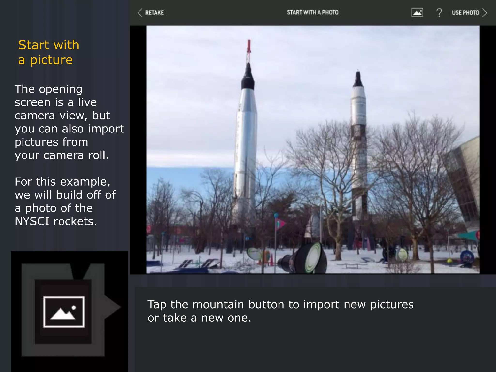 The opening
screen is a live
camera view, but
you can also import
pictures from
your camera roll.
For this example,
we will build off of
a photo of the
NYSCI rockets.
Start with
a picture
Tap the mountain button to import new pictures
or take a new one.
 