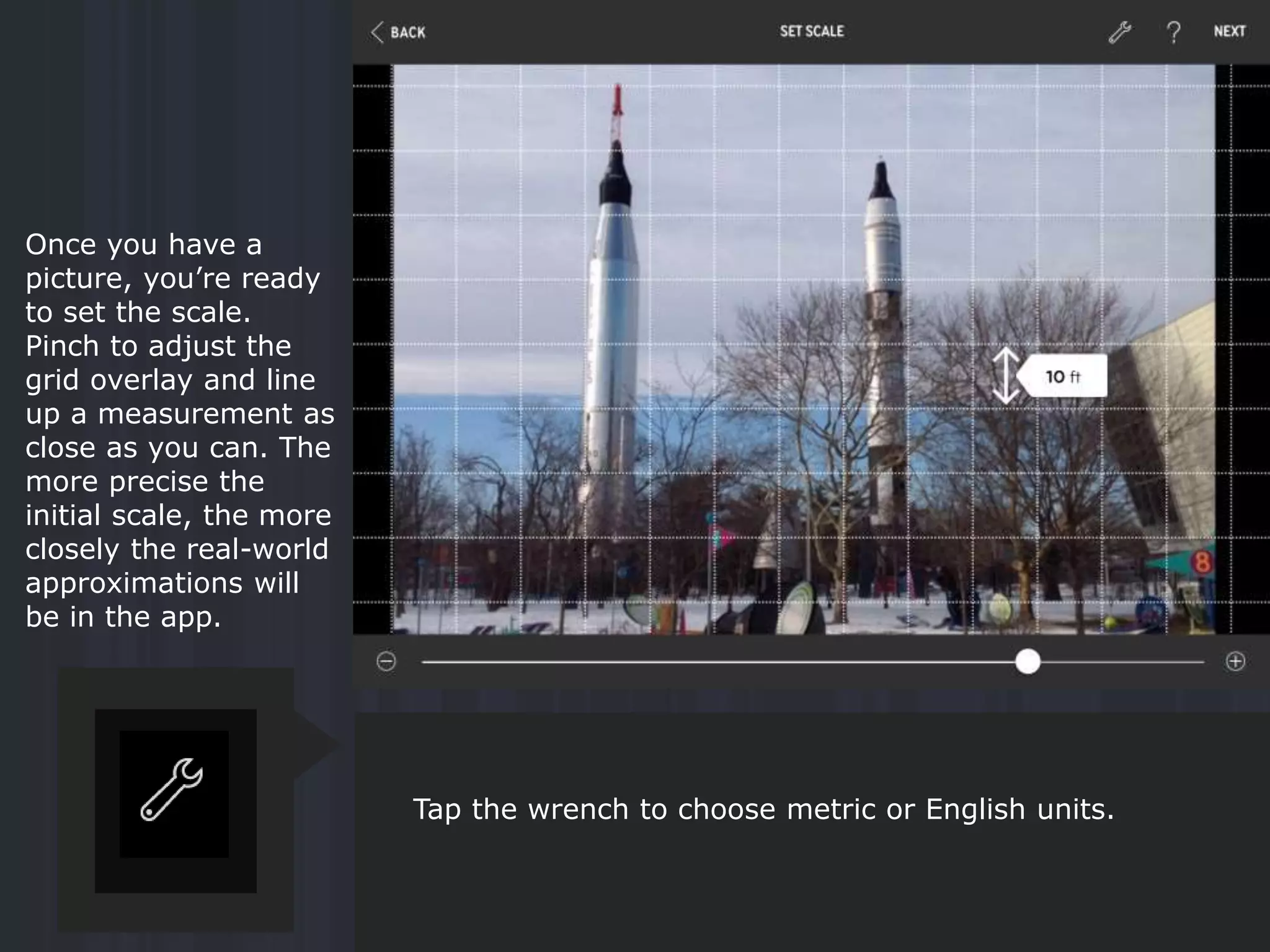 Once you have a
picture, you’re ready
to set the scale.
Pinch to adjust the
grid overlay and line
up a measurement as
close as you can. The
more precise the
initial scale, the more
closely the real-world
approximations will
be in the app.
Tap the wrench to choose metric or English units.
 