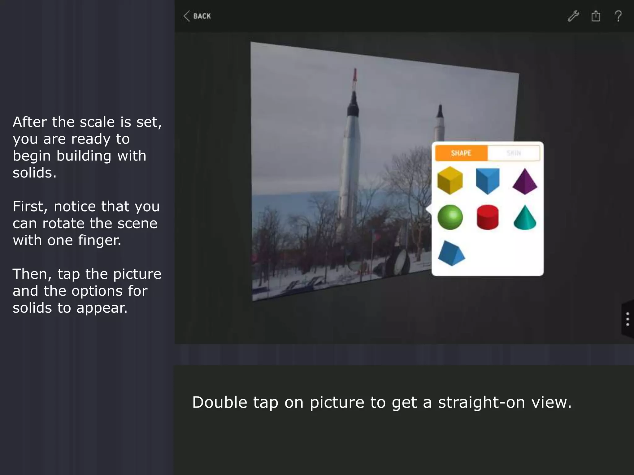 After the scale is set,
you are ready to
begin building with
solids.
First, notice that you
can rotate the scene
with one finger.
Then, tap the picture
and the options for
solids to appear.
Double tap on picture to get a straight-on view.
 