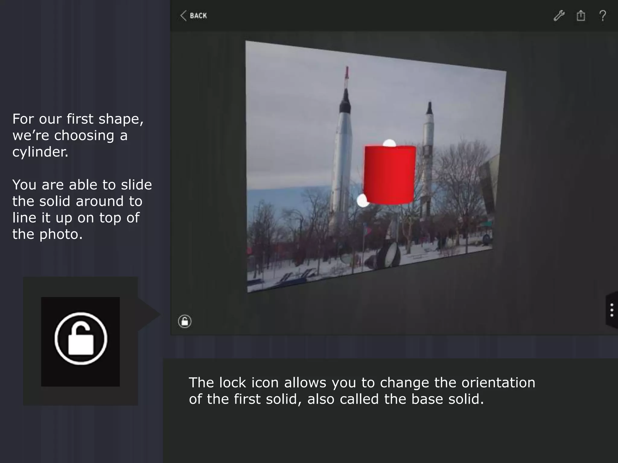 For our first shape,
we’re choosing a
cylinder.
You are able to slide
the solid around to
line it up on top of
the photo.
The lock icon allows you to change the orientation
of the first solid, also called the base solid.
 
