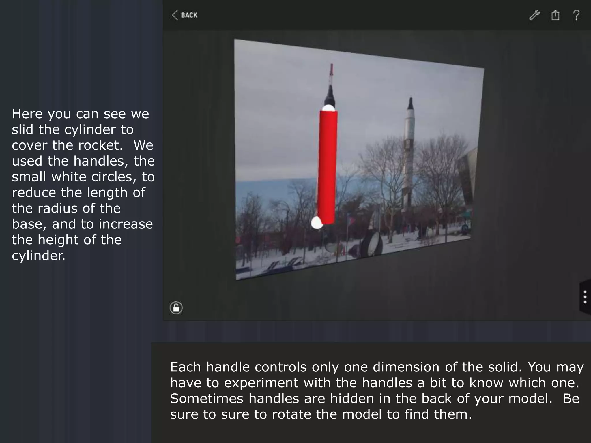 Here you can see we
slid the cylinder to
cover the rocket. We
used the handles, the
small white circles, to
reduce the length of
the radius of the
base, and to increase
the height of the
cylinder.
Each handle controls only one dimension of the solid. You may
have to experiment with the handles a bit to know which one.
Sometimes handles are hidden in the back of your model. Be
sure to sure to rotate the model to find them.
 