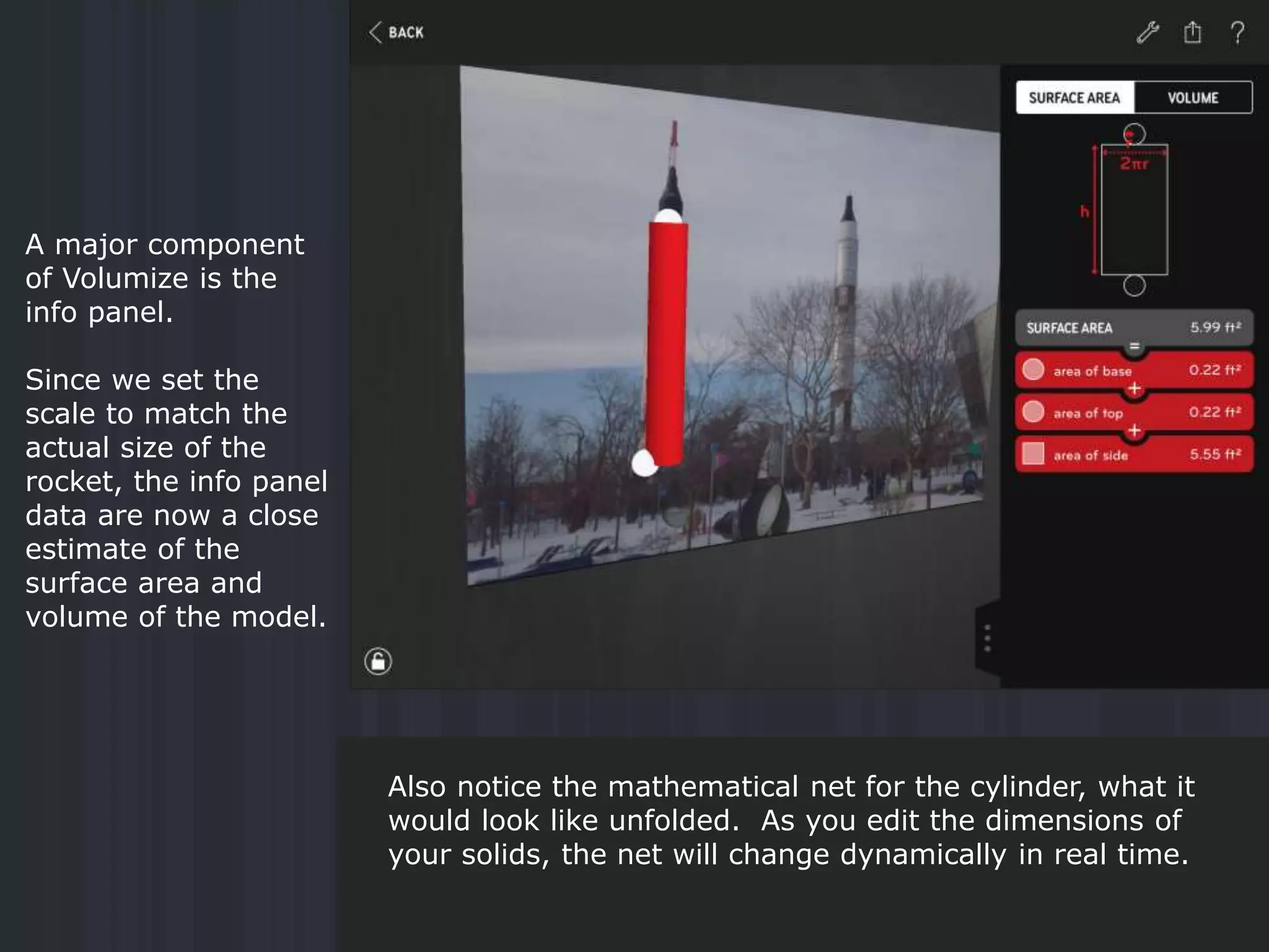 A major component
of Volumize is the
info panel.
Since we set the
scale to match the
actual size of the
rocket, the info panel
data are now a close
estimate of the
surface area and
volume of the model.
Also notice the mathematical net for the cylinder, what it
would look like unfolded. As you edit the dimensions of
your solids, the net will change dynamically in real time.
 