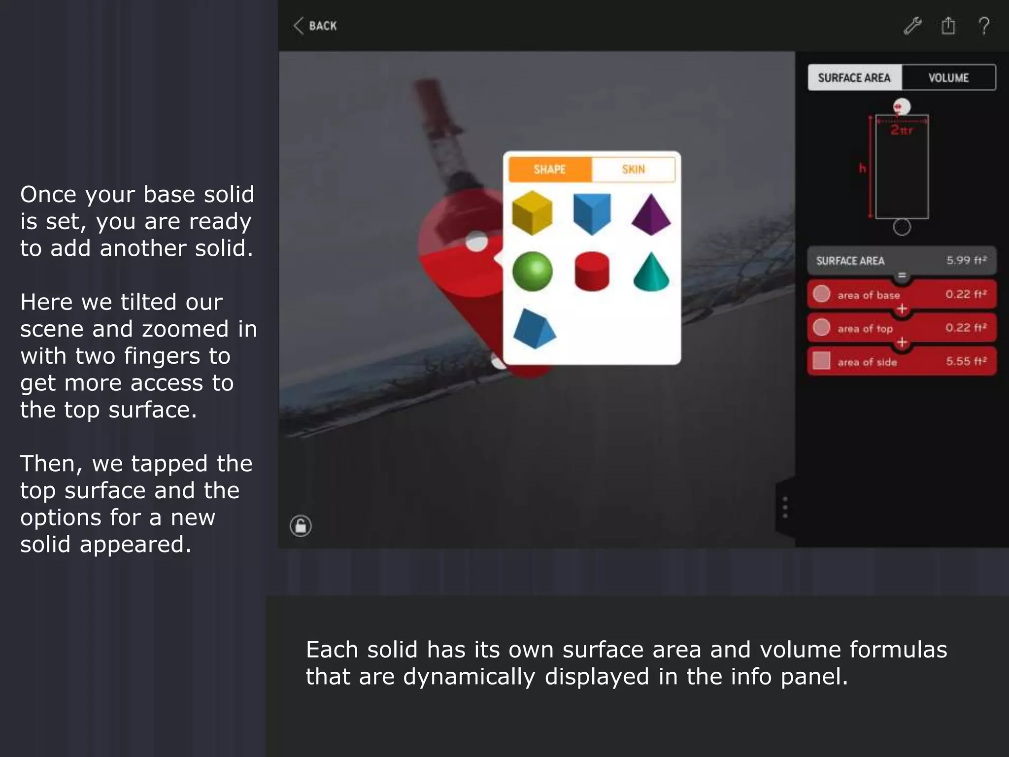 Once your base solid
is set, you are ready
to add another solid.
Here we tilted our
scene and zoomed in
with two fingers to
get more access to
the top surface.
Then, we tapped the
top surface and the
options for a new
solid appeared.
Each solid has its own surface area and volume formulas
that are dynamically displayed in the info panel.
 